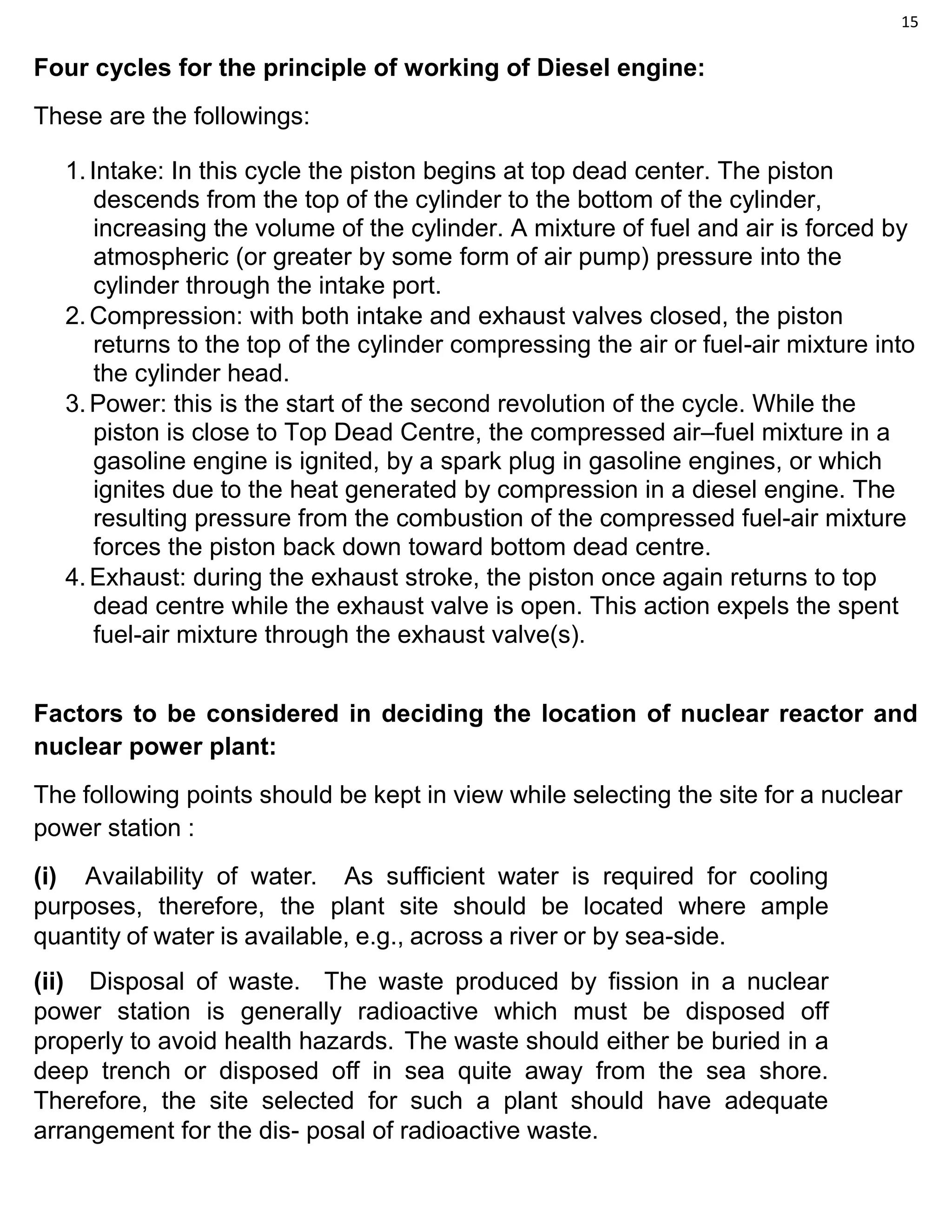 15
Four cycles for the principle of working of Diesel engine:
These are the followings:
1.Intake: In this cycle the piston begins at top dead center. The piston
descends from the top of the cylinder to the bottom of the cylinder,
increasing the volume of the cylinder. A mixture of fuel and air is forced by
atmospheric (or greater by some form of air pump) pressure into the
cylinder through the intake port.
2.Compression: with both intake and exhaust valves closed, the piston
returns to the top of the cylinder compressing the air or fuel-air mixture into
the cylinder head.
3.Power: this is the start of the second revolution of the cycle. While the
piston is close to Top Dead Centre, the compressed air–fuel mixture in a
gasoline engine is ignited, by a spark plug in gasoline engines, or which
ignites due to the heat generated by compression in a diesel engine. The
resulting pressure from the combustion of the compressed fuel-air mixture
forces the piston back down toward bottom dead centre.
4.Exhaust: during the exhaust stroke, the piston once again returns to top
dead centre while the exhaust valve is open. This action expels the spent
fuel-air mixture through the exhaust valve(s).
Factors to be considered in deciding the location of nuclear reactor and
nuclear power plant:
The following points should be kept in view while selecting the site for a nuclear
power station :
(i) Availability of water. As sufficient water is required for cooling
purposes, therefore, the plant site should be located where ample
quantity of water is available, e.g., across a river or by sea-side.
(ii) Disposal of waste. The waste produced by fission in a nuclear
power station is generally radioactive which must be disposed off
properly to avoid health hazards. The waste should either be buried in a
deep trench or disposed off in sea quite away from the sea shore.
Therefore, the site selected for such a plant should have adequate
arrangement for the dis- posal of radioactive waste.
 