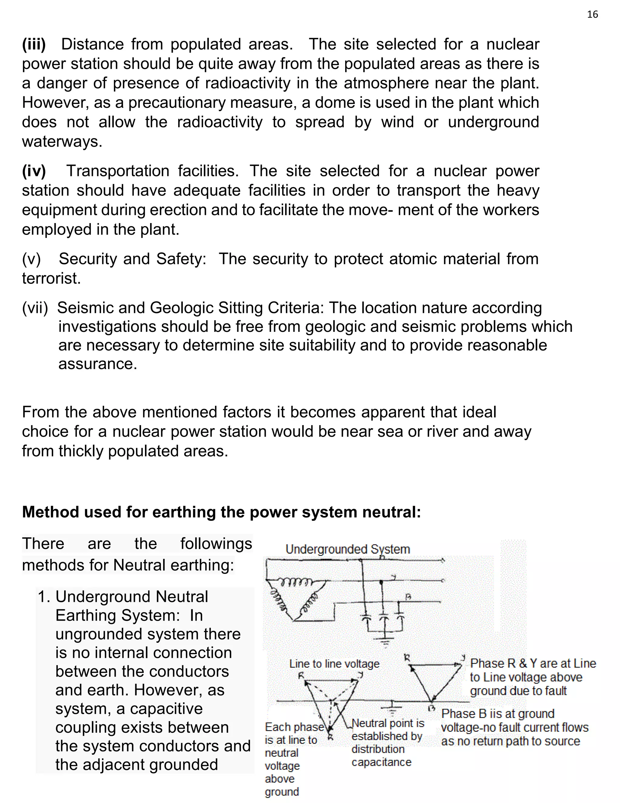 16
(iii) Distance from populated areas. The site selected for a nuclear
power station should be quite away from the populated areas as there is
a danger of presence of radioactivity in the atmosphere near the plant.
However, as a precautionary measure, a dome is used in the plant which
does not allow the radioactivity to spread by wind or underground
waterways.
(iv) Transportation facilities. The site selected for a nuclear power
station should have adequate facilities in order to transport the heavy
equipment during erection and to facilitate the move- ment of the workers
employed in the plant.
(v) Security and Safety: The security to protect atomic material from
terrorist.
(vii) Seismic and Geologic Sitting Criteria: The location nature according
investigations should be free from geologic and seismic problems which
are necessary to determine site suitability and to provide reasonable
assurance.
From the above mentioned factors it becomes apparent that ideal
choice for a nuclear power station would be near sea or river and away
from thickly populated areas.
Method used for earthing the power system neutral:
There are the followings
methods for Neutral earthing:
1. Underground Neutral
Earthing System: In
ungrounded system there
is no internal connection
between the conductors
and earth. However, as
system, a capacitive
coupling exists between
the system conductors and
the adjacent grounded
 