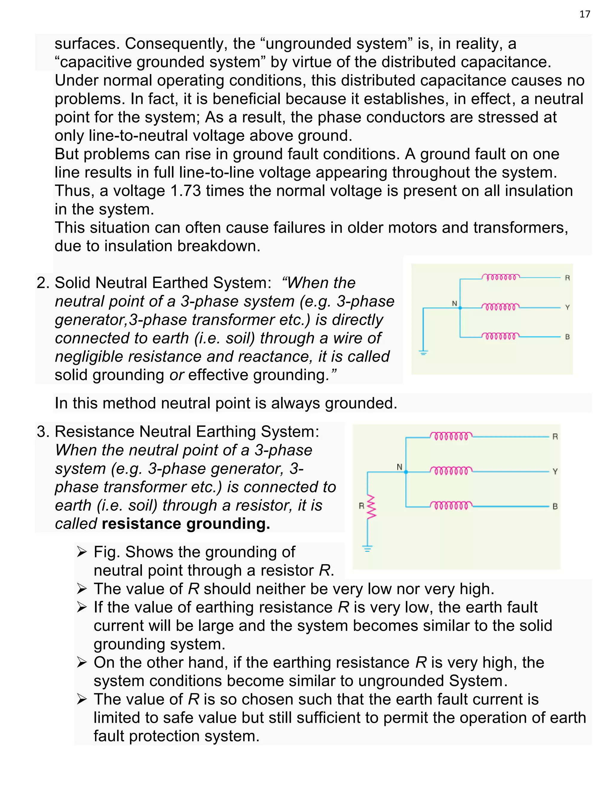 17
surfaces. Consequently, the “ungrounded system” is, in reality, a
“capacitive grounded system” by virtue of the distributed capacitance.
Under normal operating conditions, this distributed capacitance causes no
problems. In fact, it is beneficial because it establishes, in effect, a neutral
point for the system; As a result, the phase conductors are stressed at
only line-to-neutral voltage above ground.
But problems can rise in ground fault conditions. A ground fault on one
line results in full line-to-line voltage appearing throughout the system.
Thus, a voltage 1.73 times the normal voltage is present on all insulation
in the system.
This situation can often cause failures in older motors and transformers,
due to insulation breakdown.
2. Solid Neutral Earthed System: “When the
neutral point of a 3-phase system (e.g. 3-phase
generator,3-phase transformer etc.) is directly
connected to earth (i.e. soil) through a wire of
negligible resistance and reactance, it is called
solid grounding or effective grounding.”
In this method neutral point is always grounded.
3. Resistance Neutral Earthing System:
When the neutral point of a 3-phase
system (e.g. 3-phase generator, 3-
phase transformer etc.) is connected to
earth (i.e. soil) through a resistor, it is
called resistance grounding.
 Fig. Shows the grounding of
neutral point through a resistor R.
 The value of R should neither be very low nor very high.
 If the value of earthing resistance R is very low, the earth fault
current will be large and the system becomes similar to the solid
grounding system.
 On the other hand, if the earthing resistance R is very high, the
system conditions become similar to ungrounded System.
 The value of R is so chosen such that the earth fault current is
limited to safe value but still sufficient to permit the operation of earth
fault protection system.
 