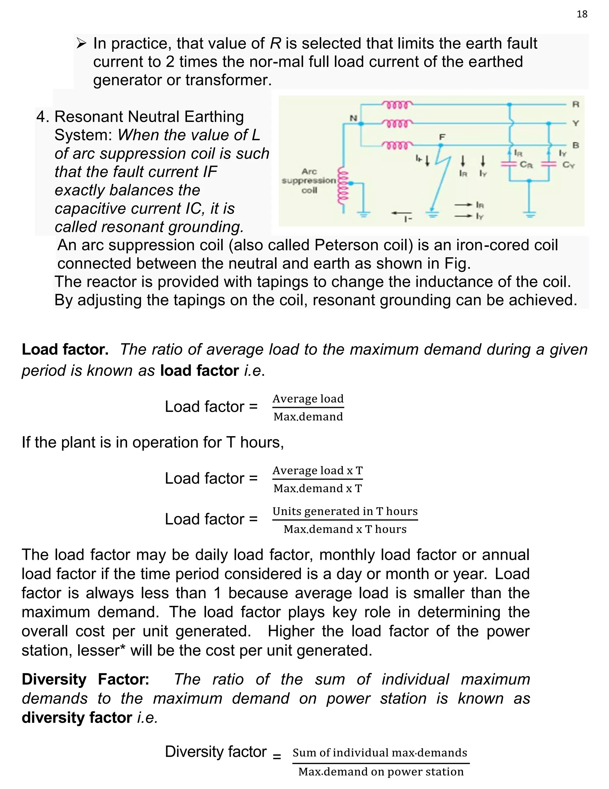 18
 In practice, that value of R is selected that limits the earth fault
current to 2 times the nor-mal full load current of the earthed
generator or transformer.
4. Resonant Neutral Earthing
System: When the value of L
of arc suppression coil is such
that the fault current IF
exactly balances the
capacitive current IC, it is
called resonant grounding.
An arc suppression coil (also called Peterson coil) is an iron-cored coil
connected between the neutral and earth as shown in Fig.
The reactor is provided with tapings to change the inductance of the coil.
By adjusting the tapings on the coil, resonant grounding can be achieved.
Load factor. The ratio of average load to the maximum demand during a given
period is known as load factor i.e.
Load factor =
Average load
Max.demand
If the plant is in operation for T hours,
Load factor =
Average load x T
Max.demand x T
Load factor =
Units generated in T hours
Max.demand x T hours
The load factor may be daily load factor, monthly load factor or annual
load factor if the time period considered is a day or month or year. Load
factor is always less than 1 because average load is smaller than the
maximum demand. The load factor plays key role in determining the
overall cost per unit generated. Higher the load factor of the power
station, lesser* will be the cost per unit generated.
Diversity Factor: The ratio of the sum of individual maximum
demands to the maximum demand on power station is known as
diversity factor i.e.
Diversity factor = Sum of individual max.demands
Max.demand on power station
 