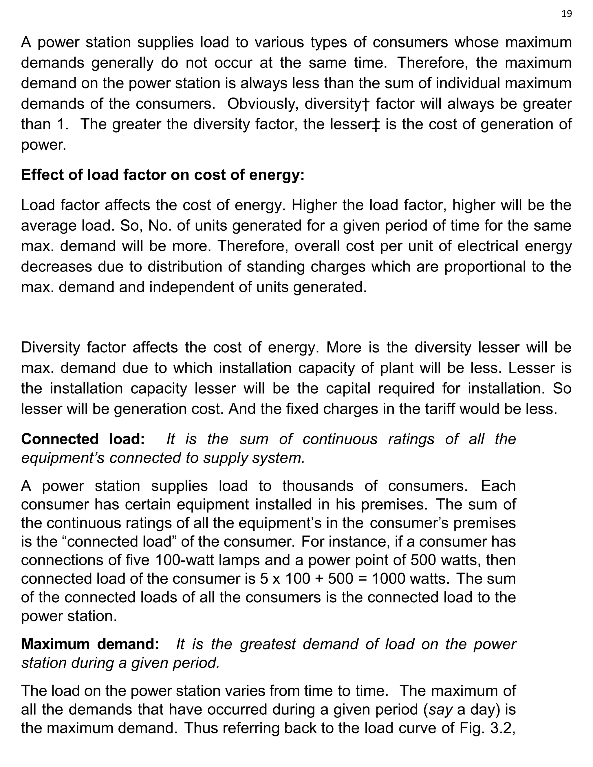 19
A power station supplies load to various types of consumers whose maximum
demands generally do not occur at the same time. Therefore, the maximum
demand on the power station is always less than the sum of individual maximum
demands of the consumers. Obviously, diversity† factor will always be greater
than 1. The greater the diversity factor, the lesser‡ is the cost of generation of
power.
Effect of load factor on cost of energy:
Load factor affects the cost of energy. Higher the load factor, higher will be the
average load. So, No. of units generated for a given period of time for the same
max. demand will be more. Therefore, overall cost per unit of electrical energy
decreases due to distribution of standing charges which are proportional to the
max. demand and independent of units generated.
Diversity factor affects the cost of energy. More is the diversity lesser will be
max. demand due to which installation capacity of plant will be less. Lesser is
the installation capacity lesser will be the capital required for installation. So
lesser will be generation cost. And the fixed charges in the tariff would be less.
Connected load: It is the sum of continuous ratings of all the
equipment’s connected to supply system.
A power station supplies load to thousands of consumers. Each
consumer has certain equipment installed in his premises. The sum of
the continuous ratings of all the equipment’s in the consumer’s premises
is the “connected load” of the consumer. For instance, if a consumer has
connections of five 100-watt lamps and a power point of 500 watts, then
connected load of the consumer is 5 x 100 + 500 = 1000 watts. The sum
of the connected loads of all the consumers is the connected load to the
power station.
Maximum demand: It is the greatest demand of load on the power
station during a given period.
The load on the power station varies from time to time. The maximum of
all the demands that have occurred during a given period (say a day) is
the maximum demand. Thus referring back to the load curve of Fig. 3.2,
 
