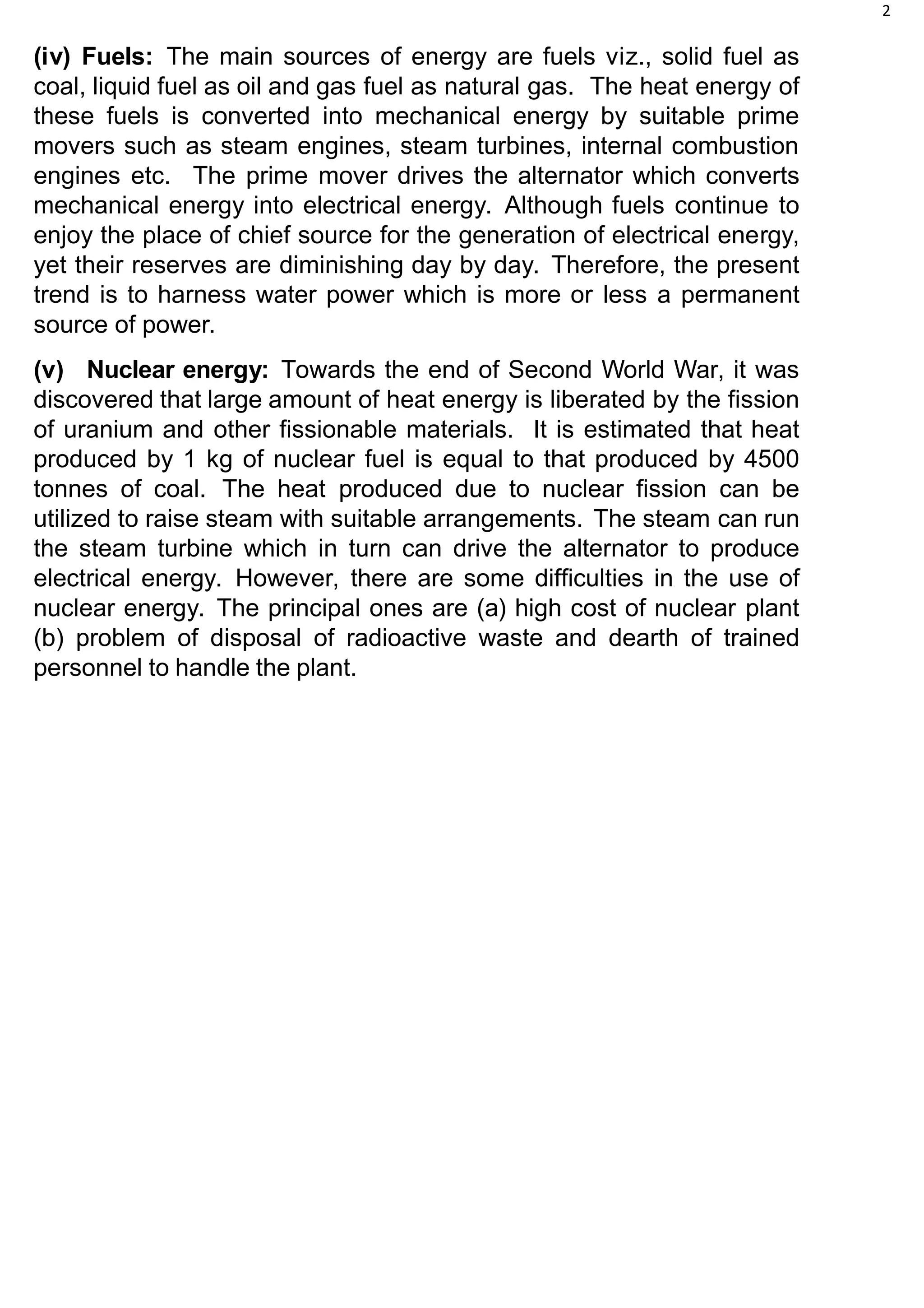 2
(iv) Fuels: The main sources of energy are fuels viz., solid fuel as
coal, liquid fuel as oil and gas fuel as natural gas. The heat energy of
these fuels is converted into mechanical energy by suitable prime
movers such as steam engines, steam turbines, internal combustion
engines etc. The prime mover drives the alternator which converts
mechanical energy into electrical energy. Although fuels continue to
enjoy the place of chief source for the generation of electrical energy,
yet their reserves are diminishing day by day. Therefore, the present
trend is to harness water power which is more or less a permanent
source of power.
(v) Nuclear energy: Towards the end of Second World War, it was
discovered that large amount of heat energy is liberated by the fission
of uranium and other fissionable materials. It is estimated that heat
produced by 1 kg of nuclear fuel is equal to that produced by 4500
tonnes of coal. The heat produced due to nuclear fission can be
utilized to raise steam with suitable arrangements. The steam can run
the steam turbine which in turn can drive the alternator to produce
electrical energy. However, there are some difficulties in the use of
nuclear energy. The principal ones are (a) high cost of nuclear plant
(b) problem of disposal of radioactive waste and dearth of trained
personnel to handle the plant.
 