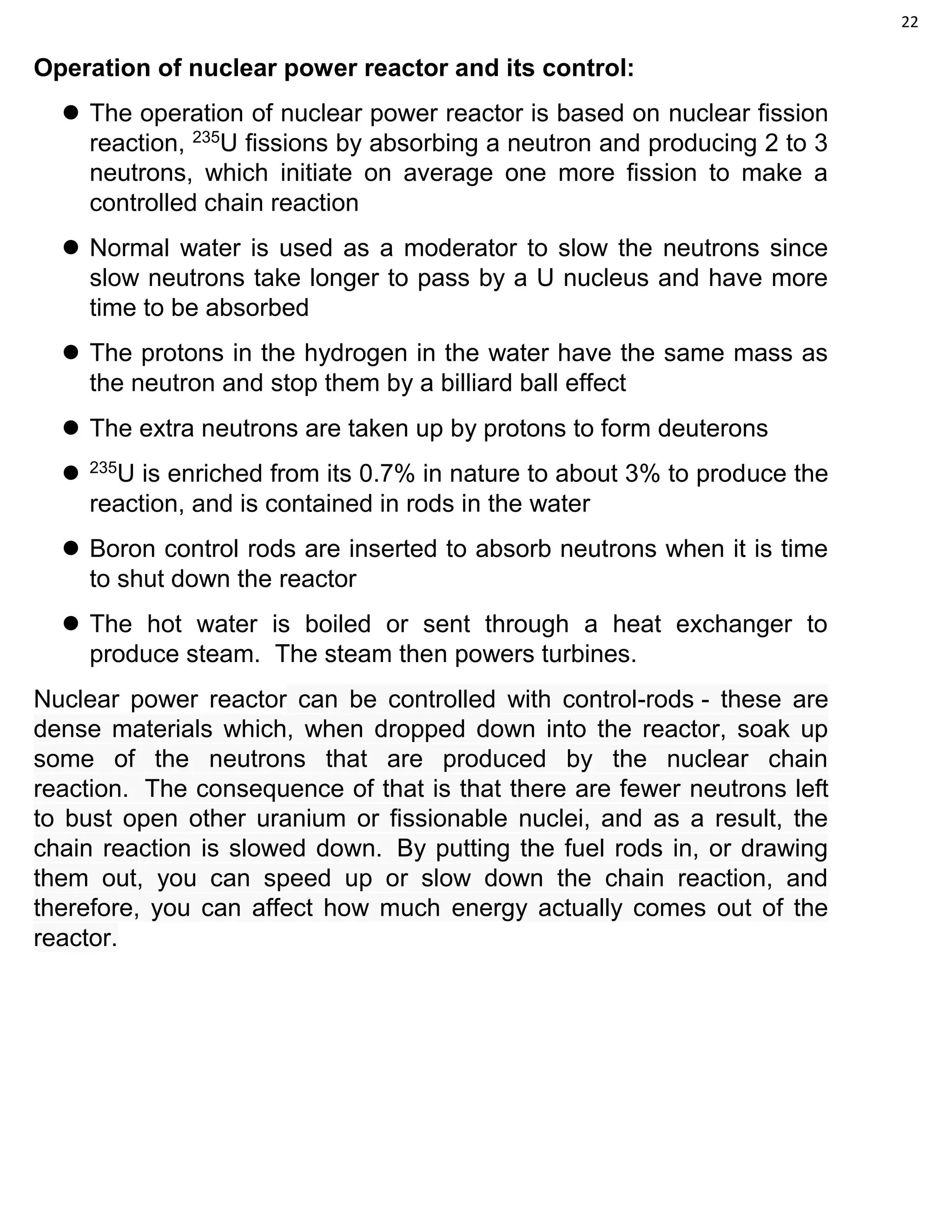 22
Operation of nuclear power reactor and its control:
 The operation of nuclear power reactor is based on nuclear fission
reaction, 235
U fissions by absorbing a neutron and producing 2 to 3
neutrons, which initiate on average one more fission to make a
controlled chain reaction
 Normal water is used as a moderator to slow the neutrons since
slow neutrons take longer to pass by a U nucleus and have more
time to be absorbed
 The protons in the hydrogen in the water have the same mass as
the neutron and stop them by a billiard ball effect
 The extra neutrons are taken up by protons to form deuterons
 235
U is enriched from its 0.7% in nature to about 3% to produce the
reaction, and is contained in rods in the water
 Boron control rods are inserted to absorb neutrons when it is time
to shut down the reactor
 The hot water is boiled or sent through a heat exchanger to
produce steam. The steam then powers turbines.
Nuclear power reactor can be controlled with control-rods - these are
dense materials which, when dropped down into the reactor, soak up
some of the neutrons that are produced by the nuclear chain
reaction. The consequence of that is that there are fewer neutrons left
to bust open other uranium or fissionable nuclei, and as a result, the
chain reaction is slowed down. By putting the fuel rods in, or drawing
them out, you can speed up or slow down the chain reaction, and
therefore, you can affect how much energy actually comes out of the
reactor.
 
