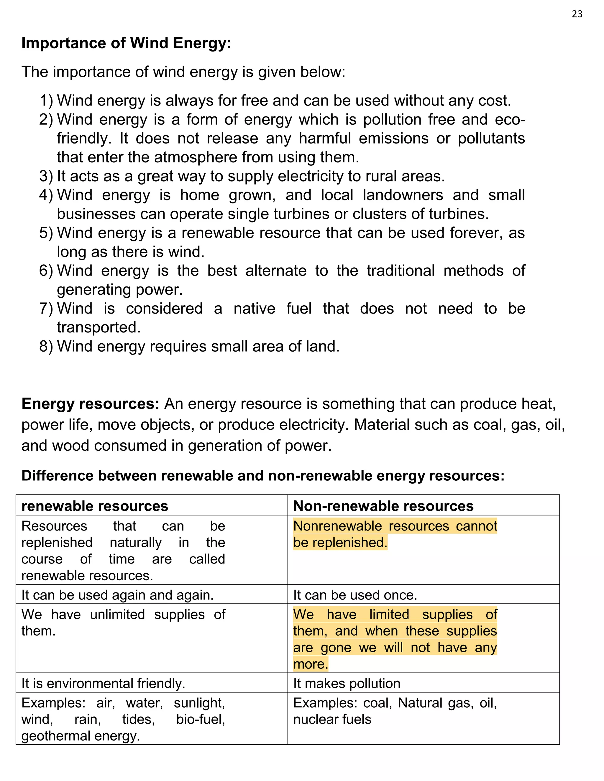 23
Importance of Wind Energy:
The importance of wind energy is given below:
1) Wind energy is always for free and can be used without any cost.
2) Wind energy is a form of energy which is pollution free and eco-
friendly. It does not release any harmful emissions or pollutants
that enter the atmosphere from using them.
3) It acts as a great way to supply electricity to rural areas.
4) Wind energy is home grown, and local landowners and small
businesses can operate single turbines or clusters of turbines.
5) Wind energy is a renewable resource that can be used forever, as
long as there is wind.
6) Wind energy is the best alternate to the traditional methods of
generating power.
7) Wind is considered a native fuel that does not need to be
transported.
8) Wind energy requires small area of land.
Energy resources: An energy resource is something that can produce heat,
power life, move objects, or produce electricity. Material such as coal, gas, oil,
and wood consumed in generation of power.
Difference between renewable and non-renewable energy resources:
renewable resources Non-renewable resources
Resources that can be
replenished naturally in the
course of time are called
renewable resources.
Nonrenewable resources cannot
be replenished.
It can be used again and again. It can be used once.
We have unlimited supplies of
them.
We have limited supplies of
them, and when these supplies
are gone we will not have any
more.
It is environmental friendly. It makes pollution
Examples: air, water, sunlight,
wind, rain, tides, bio-fuel,
geothermal energy.
Examples: coal, Natural gas, oil,
nuclear fuels
 