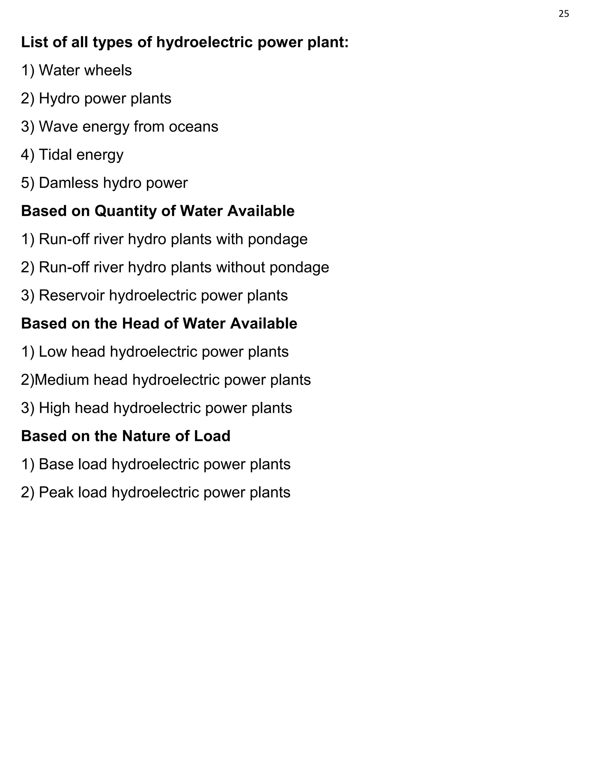 25
List of all types of hydroelectric power plant:
1) Water wheels
2) Hydro power plants
3) Wave energy from oceans
4) Tidal energy
5) Damless hydro power
Based on Quantity of Water Available
1) Run-off river hydro plants with pondage
2) Run-off river hydro plants without pondage
3) Reservoir hydroelectric power plants
Based on the Head of Water Available
1) Low head hydroelectric power plants
2)Medium head hydroelectric power plants
3) High head hydroelectric power plants
Based on the Nature of Load
1) Base load hydroelectric power plants
2) Peak load hydroelectric power plants
 