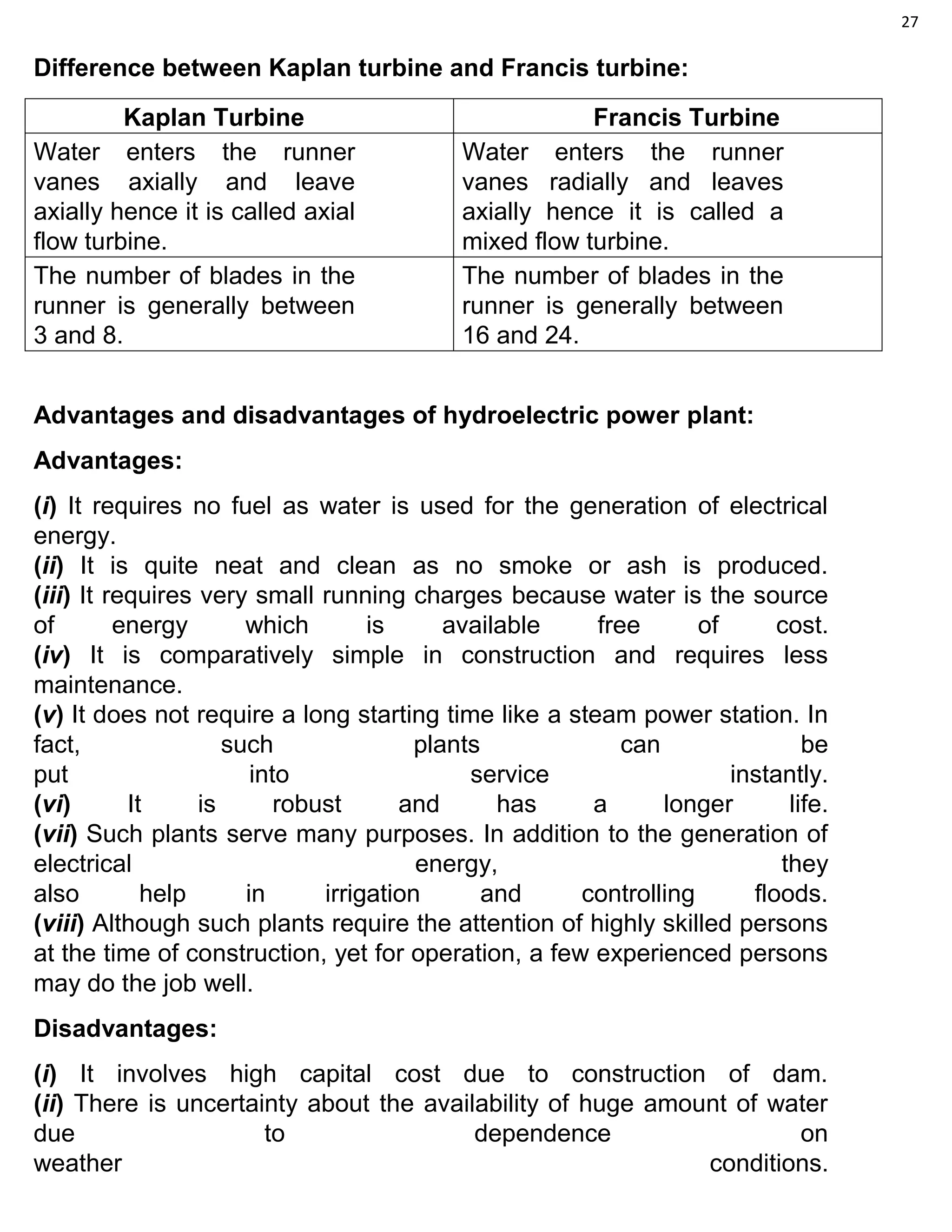 27
Difference between Kaplan turbine and Francis turbine:
Kaplan Turbine Francis Turbine
Water enters the runner
vanes axially and leave
axially hence it is called axial
flow turbine.
Water enters the runner
vanes radially and leaves
axially hence it is called a
mixed flow turbine.
The number of blades in the
runner is generally between
3 and 8.
The number of blades in the
runner is generally between
16 and 24.
Advantages and disadvantages of hydroelectric power plant:
Advantages:
(i) It requires no fuel as water is used for the generation of electrical
energy.
(ii) It is quite neat and clean as no smoke or ash is produced.
(iii) It requires very small running charges because water is the source
of energy which is available free of cost.
(iv) It is comparatively simple in construction and requires less
maintenance.
(v) It does not require a long starting time like a steam power station. In
fact, such plants can be
put into service instantly.
(vi) It is robust and has a longer life.
(vii) Such plants serve many purposes. In addition to the generation of
electrical energy, they
also help in irrigation and controlling floods.
(viii) Although such plants require the attention of highly skilled persons
at the time of construction, yet for operation, a few experienced persons
may do the job well.
Disadvantages:
(i) It involves high capital cost due to construction of dam.
(ii) There is uncertainty about the availability of huge amount of water
due to dependence on
weather conditions.
 