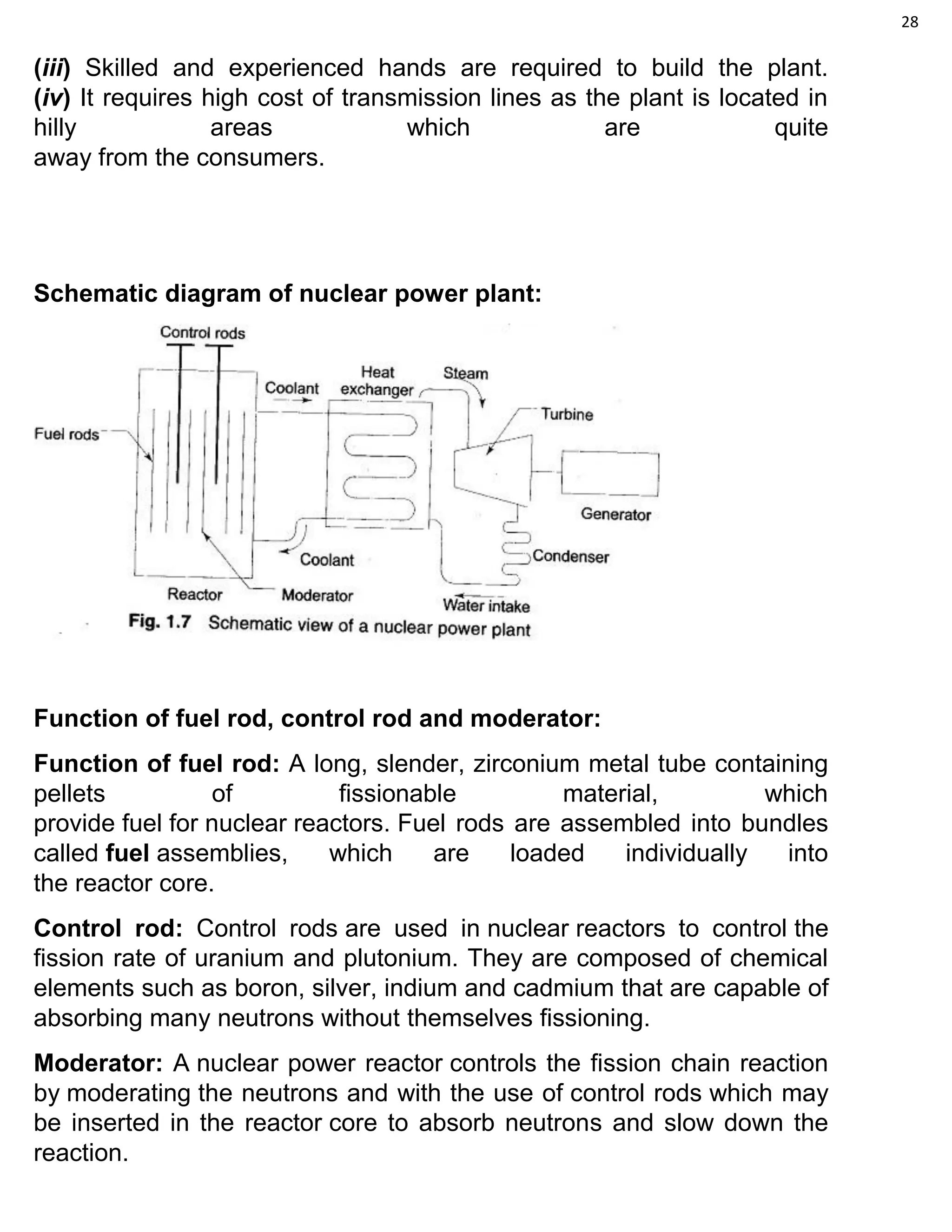 28
(iii) Skilled and experienced hands are required to build the plant.
(iv) It requires high cost of transmission lines as the plant is located in
hilly areas which are quite
away from the consumers.
Schematic diagram of nuclear power plant:
Function of fuel rod, control rod and moderator:
Function of fuel rod: A long, slender, zirconium metal tube containing
pellets of fissionable material, which
provide fuel for nuclear reactors. Fuel rods are assembled into bundles
called fuel assemblies, which are loaded individually into
the reactor core.
Control rod: Control rods are used in nuclear reactors to control the
fission rate of uranium and plutonium. They are composed of chemical
elements such as boron, silver, indium and cadmium that are capable of
absorbing many neutrons without themselves fissioning.
Moderator: A nuclear power reactor controls the fission chain reaction
by moderating the neutrons and with the use of control rods which may
be inserted in the reactor core to absorb neutrons and slow down the
reaction.
 