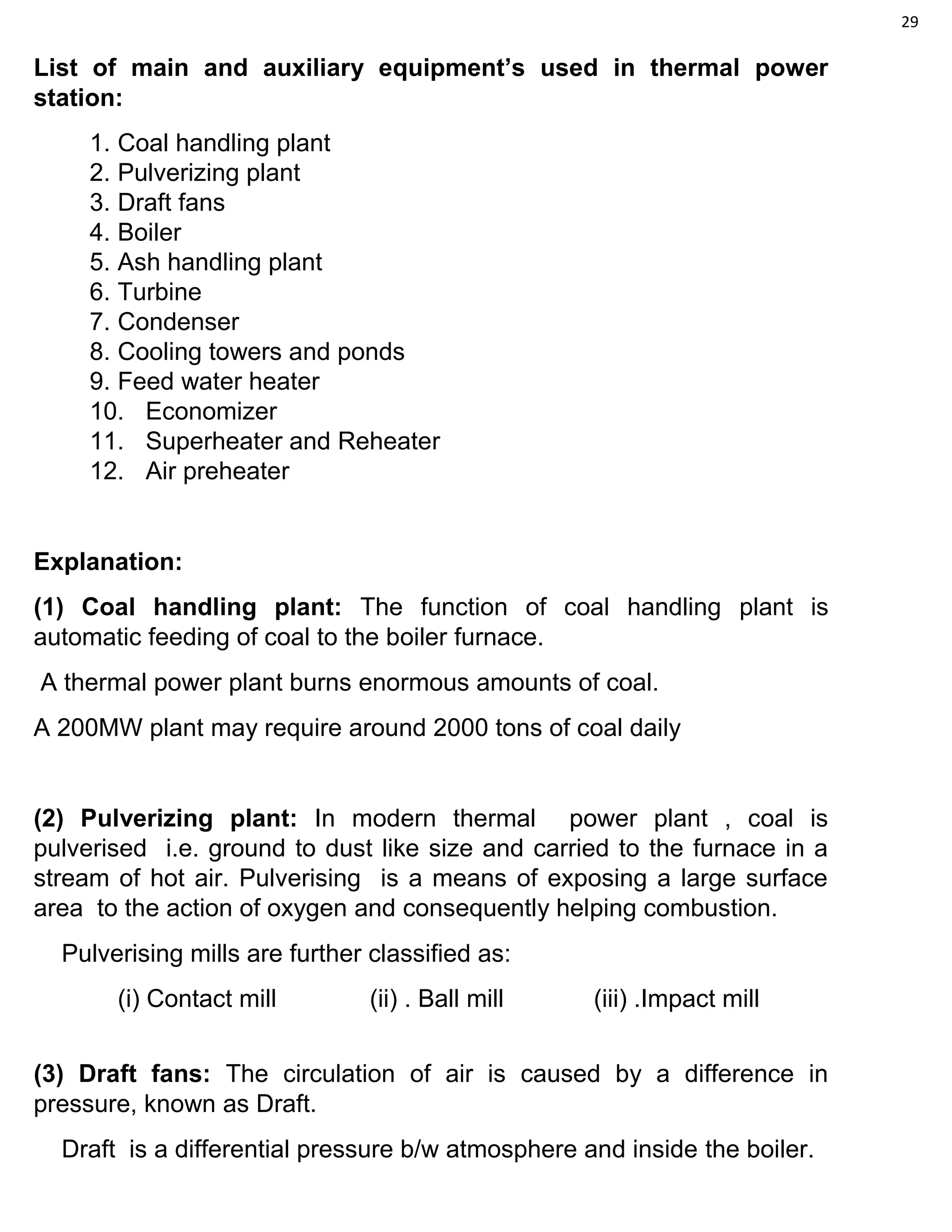 29
List of main and auxiliary equipment’s used in thermal power
station:
1. Coal handling plant
2. Pulverizing plant
3. Draft fans
4. Boiler
5. Ash handling plant
6. Turbine
7. Condenser
8. Cooling towers and ponds
9. Feed water heater
10. Economizer
11. Superheater and Reheater
12. Air preheater
Explanation:
(1) Coal handling plant: The function of coal handling plant is
automatic feeding of coal to the boiler furnace.
A thermal power plant burns enormous amounts of coal.
A 200MW plant may require around 2000 tons of coal daily
(2) Pulverizing plant: In modern thermal power plant , coal is
pulverised i.e. ground to dust like size and carried to the furnace in a
stream of hot air. Pulverising is a means of exposing a large surface
area to the action of oxygen and consequently helping combustion.
Pulverising mills are further classified as:
(i) Contact mill (ii) . Ball mill (iii) .Impact mill
(3) Draft fans: The circulation of air is caused by a difference in
pressure, known as Draft.
Draft is a differential pressure b/w atmosphere and inside the boiler.
 