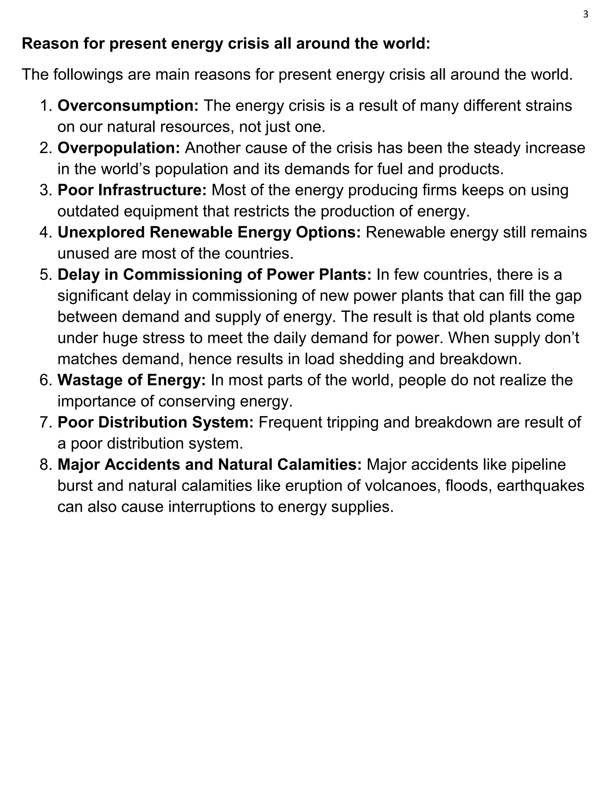 3
Reason for present energy crisis all around the world:
The followings are main reasons for present energy crisis all around the world.
1. Overconsumption: The energy crisis is a result of many different strains
on our natural resources, not just one.
2. Overpopulation: Another cause of the crisis has been the steady increase
in the world’s population and its demands for fuel and products.
3. Poor Infrastructure: Most of the energy producing firms keeps on using
outdated equipment that restricts the production of energy.
4. Unexplored Renewable Energy Options: Renewable energy still remains
unused are most of the countries.
5. Delay in Commissioning of Power Plants: In few countries, there is a
significant delay in commissioning of new power plants that can fill the gap
between demand and supply of energy. The result is that old plants come
under huge stress to meet the daily demand for power. When supply don’t
matches demand, hence results in load shedding and breakdown.
6. Wastage of Energy: In most parts of the world, people do not realize the
importance of conserving energy.
7. Poor Distribution System: Frequent tripping and breakdown are result of
a poor distribution system.
8. Major Accidents and Natural Calamities: Major accidents like pipeline
burst and natural calamities like eruption of volcanoes, floods, earthquakes
can also cause interruptions to energy supplies.
 