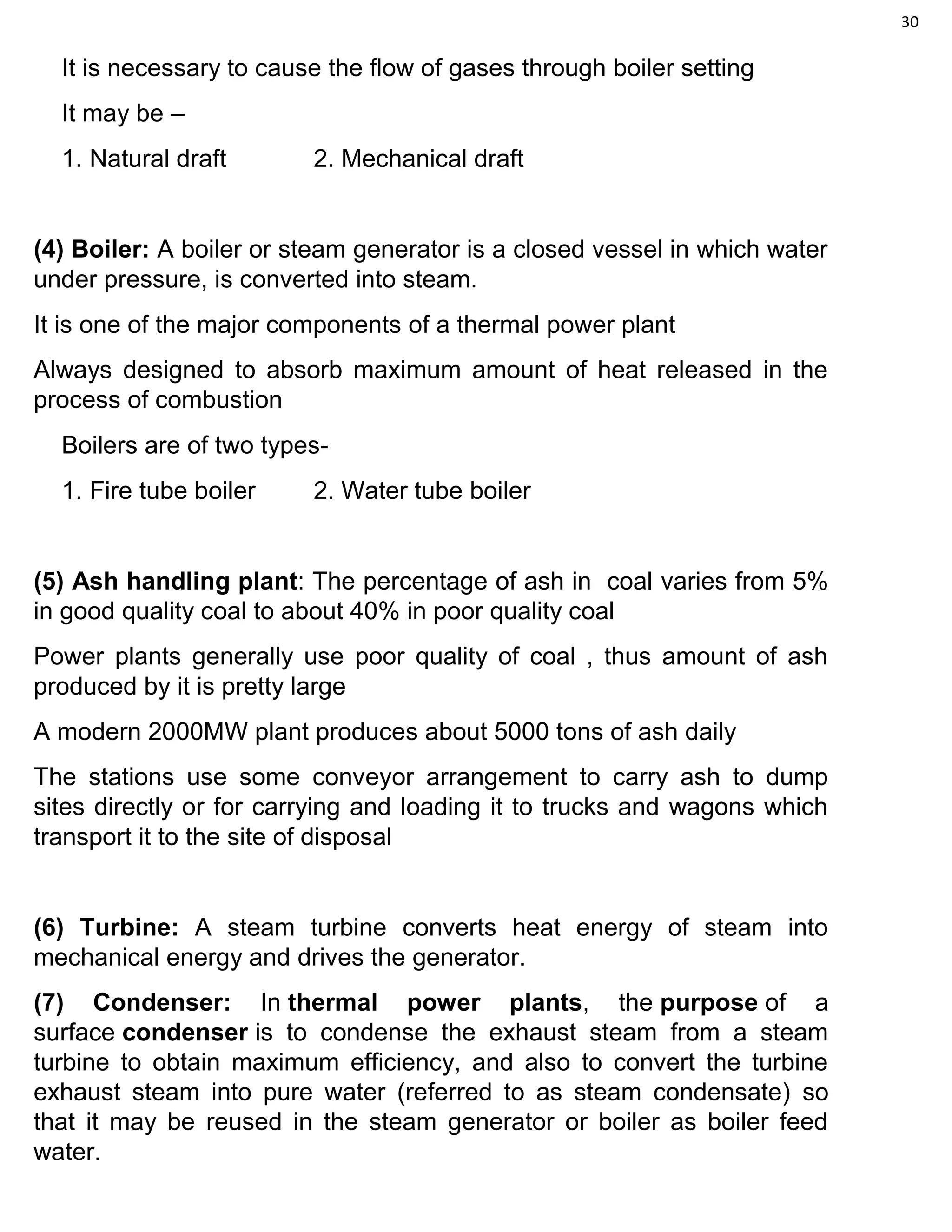 30
It is necessary to cause the flow of gases through boiler setting
It may be –
1. Natural draft 2. Mechanical draft
(4) Boiler: A boiler or steam generator is a closed vessel in which water
under pressure, is converted into steam.
It is one of the major components of a thermal power plant
Always designed to absorb maximum amount of heat released in the
process of combustion
Boilers are of two types-
1. Fire tube boiler 2. Water tube boiler
(5) Ash handling plant: The percentage of ash in coal varies from 5%
in good quality coal to about 40% in poor quality coal
Power plants generally use poor quality of coal , thus amount of ash
produced by it is pretty large
A modern 2000MW plant produces about 5000 tons of ash daily
The stations use some conveyor arrangement to carry ash to dump
sites directly or for carrying and loading it to trucks and wagons which
transport it to the site of disposal
(6) Turbine: A steam turbine converts heat energy of steam into
mechanical energy and drives the generator.
(7) Condenser: In thermal power plants, the purpose of a
surface condenser is to condense the exhaust steam from a steam
turbine to obtain maximum efficiency, and also to convert the turbine
exhaust steam into pure water (referred to as steam condensate) so
that it may be reused in the steam generator or boiler as boiler feed
water.
 