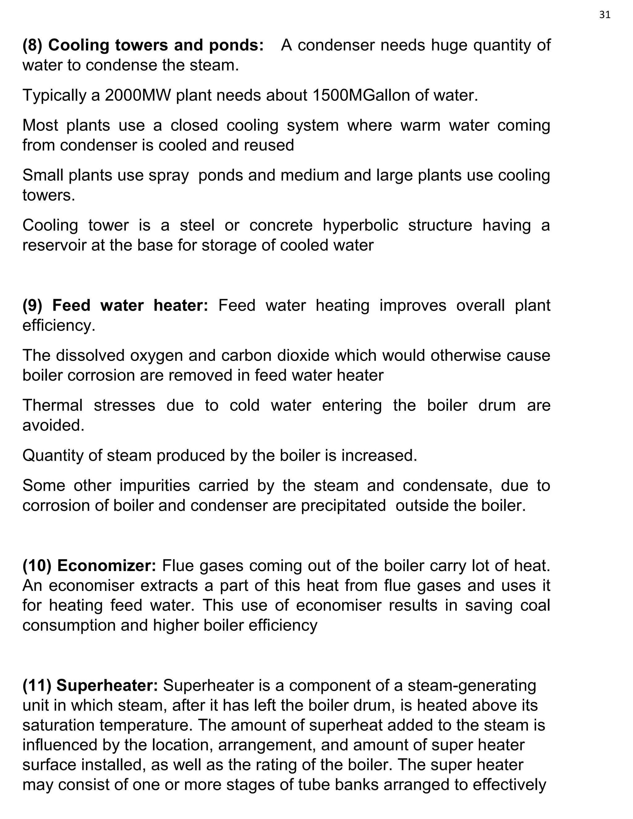 31
(8) Cooling towers and ponds: A condenser needs huge quantity of
water to condense the steam.
Typically a 2000MW plant needs about 1500MGallon of water.
Most plants use a closed cooling system where warm water coming
from condenser is cooled and reused
Small plants use spray ponds and medium and large plants use cooling
towers.
Cooling tower is a steel or concrete hyperbolic structure having a
reservoir at the base for storage of cooled water
(9) Feed water heater: Feed water heating improves overall plant
efficiency.
The dissolved oxygen and carbon dioxide which would otherwise cause
boiler corrosion are removed in feed water heater
Thermal stresses due to cold water entering the boiler drum are
avoided.
Quantity of steam produced by the boiler is increased.
Some other impurities carried by the steam and condensate, due to
corrosion of boiler and condenser are precipitated outside the boiler.
(10) Economizer: Flue gases coming out of the boiler carry lot of heat.
An economiser extracts a part of this heat from flue gases and uses it
for heating feed water. This use of economiser results in saving coal
consumption and higher boiler efficiency
(11) Superheater: Superheater is a component of a steam-generating
unit in which steam, after it has left the boiler drum, is heated above its
saturation temperature. The amount of superheat added to the steam is
influenced by the location, arrangement, and amount of super heater
surface installed, as well as the rating of the boiler. The super heater
may consist of one or more stages of tube banks arranged to effectively
 