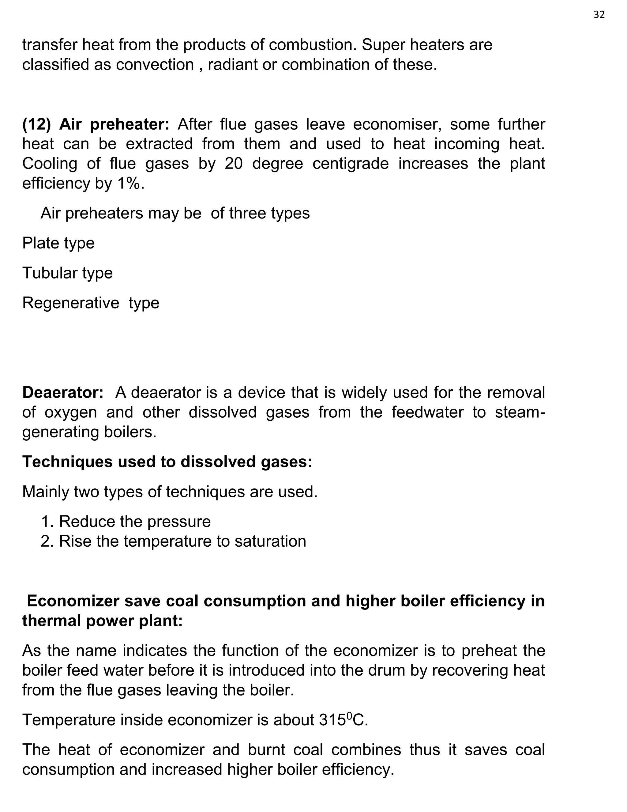 32
transfer heat from the products of combustion. Super heaters are
classified as convection , radiant or combination of these.
(12) Air preheater: After flue gases leave economiser, some further
heat can be extracted from them and used to heat incoming heat.
Cooling of flue gases by 20 degree centigrade increases the plant
efficiency by 1%.
Air preheaters may be of three types
Plate type
Tubular type
Regenerative type
Deaerator: A deaerator is a device that is widely used for the removal
of oxygen and other dissolved gases from the feedwater to steam-
generating boilers.
Techniques used to dissolved gases:
Mainly two types of techniques are used.
1. Reduce the pressure
2. Rise the temperature to saturation
Economizer save coal consumption and higher boiler efficiency in
thermal power plant:
As the name indicates the function of the economizer is to preheat the
boiler feed water before it is introduced into the drum by recovering heat
from the flue gases leaving the boiler.
Temperature inside economizer is about 3150
C.
The heat of economizer and burnt coal combines thus it saves coal
consumption and increased higher boiler efficiency.
 