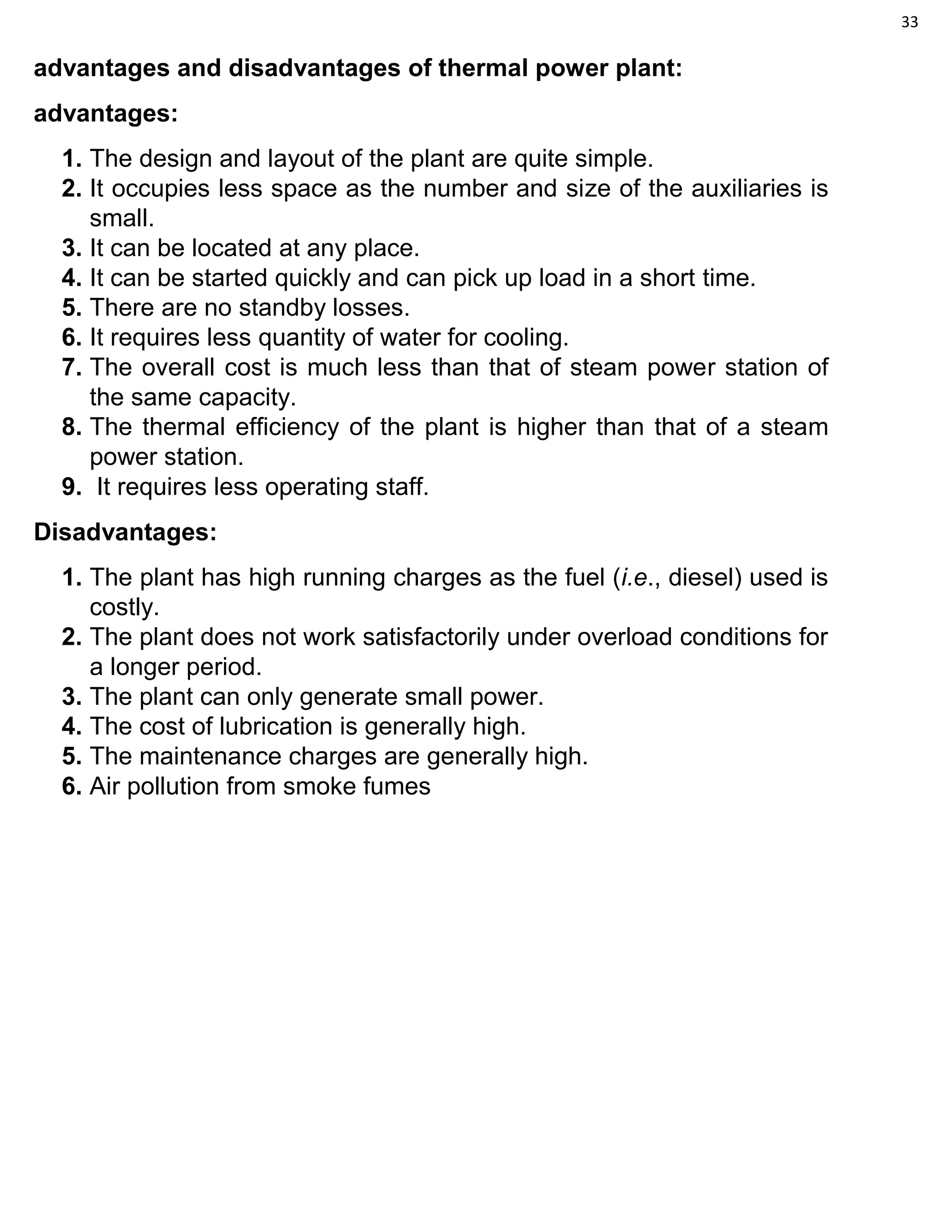 33
advantages and disadvantages of thermal power plant:
advantages:
1. The design and layout of the plant are quite simple.
2. It occupies less space as the number and size of the auxiliaries is
small.
3. It can be located at any place.
4. It can be started quickly and can pick up load in a short time.
5. There are no standby losses.
6. It requires less quantity of water for cooling.
7. The overall cost is much less than that of steam power station of
the same capacity.
8. The thermal efficiency of the plant is higher than that of a steam
power station.
9. It requires less operating staff.
Disadvantages:
1. The plant has high running charges as the fuel (i.e., diesel) used is
costly.
2. The plant does not work satisfactorily under overload conditions for
a longer period.
3. The plant can only generate small power.
4. The cost of lubrication is generally high.
5. The maintenance charges are generally high.
6. Air pollution from smoke fumes
 