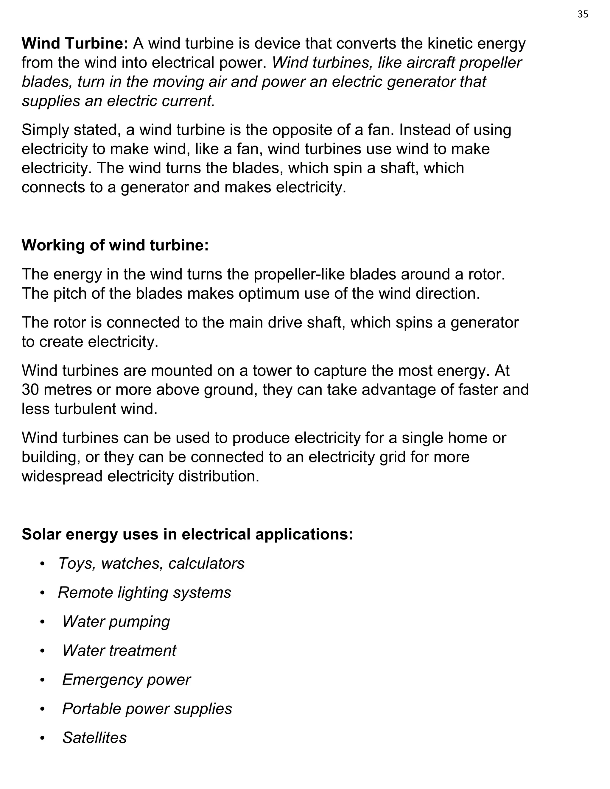 35
Wind Turbine: A wind turbine is device that converts the kinetic energy
from the wind into electrical power. Wind turbines, like aircraft propeller
blades, turn in the moving air and power an electric generator that
supplies an electric current.
Simply stated, a wind turbine is the opposite of a fan. Instead of using
electricity to make wind, like a fan, wind turbines use wind to make
electricity. The wind turns the blades, which spin a shaft, which
connects to a generator and makes electricity.
Working of wind turbine:
The energy in the wind turns the propeller-like blades around a rotor.
The pitch of the blades makes optimum use of the wind direction.
The rotor is connected to the main drive shaft, which spins a generator
to create electricity.
Wind turbines are mounted on a tower to capture the most energy. At
30 metres or more above ground, they can take advantage of faster and
less turbulent wind.
Wind turbines can be used to produce electricity for a single home or
building, or they can be connected to an electricity grid for more
widespread electricity distribution.
Solar energy uses in electrical applications:
• Toys, watches, calculators
• Remote lighting systems
• Water pumping
• Water treatment
• Emergency power
• Portable power supplies
• Satellites
 