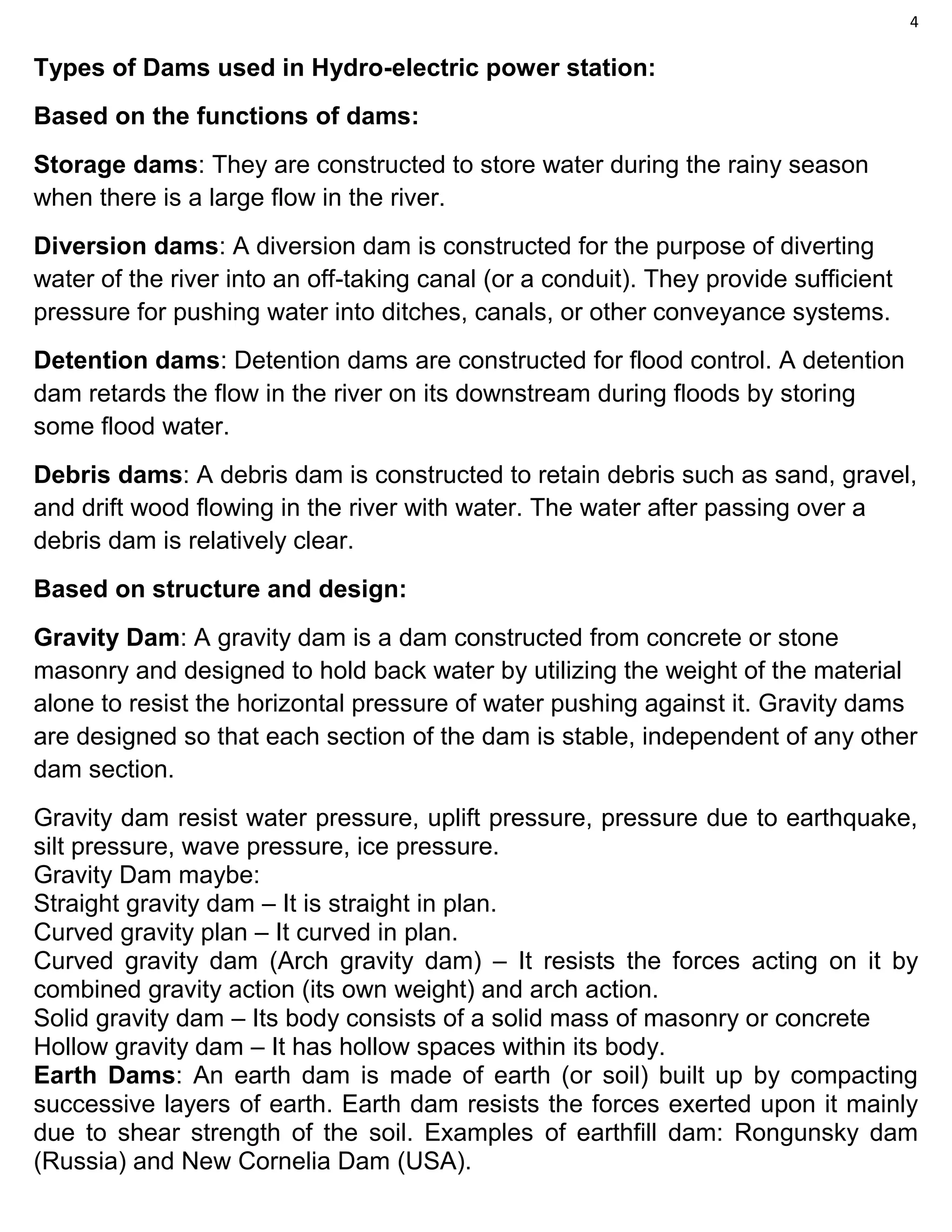 4
Types of Dams used in Hydro-electric power station:
Based on the functions of dams:
Storage dams: They are constructed to store water during the rainy season
when there is a large flow in the river.
Diversion dams: A diversion dam is constructed for the purpose of diverting
water of the river into an off-taking canal (or a conduit). They provide sufficient
pressure for pushing water into ditches, canals, or other conveyance systems.
Detention dams: Detention dams are constructed for flood control. A detention
dam retards the flow in the river on its downstream during floods by storing
some flood water.
Debris dams: A debris dam is constructed to retain debris such as sand, gravel,
and drift wood flowing in the river with water. The water after passing over a
debris dam is relatively clear.
Based on structure and design:
Gravity Dam: A gravity dam is a dam constructed from concrete or stone
masonry and designed to hold back water by utilizing the weight of the material
alone to resist the horizontal pressure of water pushing against it. Gravity dams
are designed so that each section of the dam is stable, independent of any other
dam section.
Gravity dam resist water pressure, uplift pressure, pressure due to earthquake,
silt pressure, wave pressure, ice pressure.
Gravity Dam maybe:
Straight gravity dam – It is straight in plan.
Curved gravity plan – It curved in plan.
Curved gravity dam (Arch gravity dam) – It resists the forces acting on it by
combined gravity action (its own weight) and arch action.
Solid gravity dam – Its body consists of a solid mass of masonry or concrete
Hollow gravity dam – It has hollow spaces within its body.
Earth Dams: An earth dam is made of earth (or soil) built up by compacting
successive layers of earth. Earth dam resists the forces exerted upon it mainly
due to shear strength of the soil. Examples of earthfill dam: Rongunsky dam
(Russia) and New Cornelia Dam (USA).
 