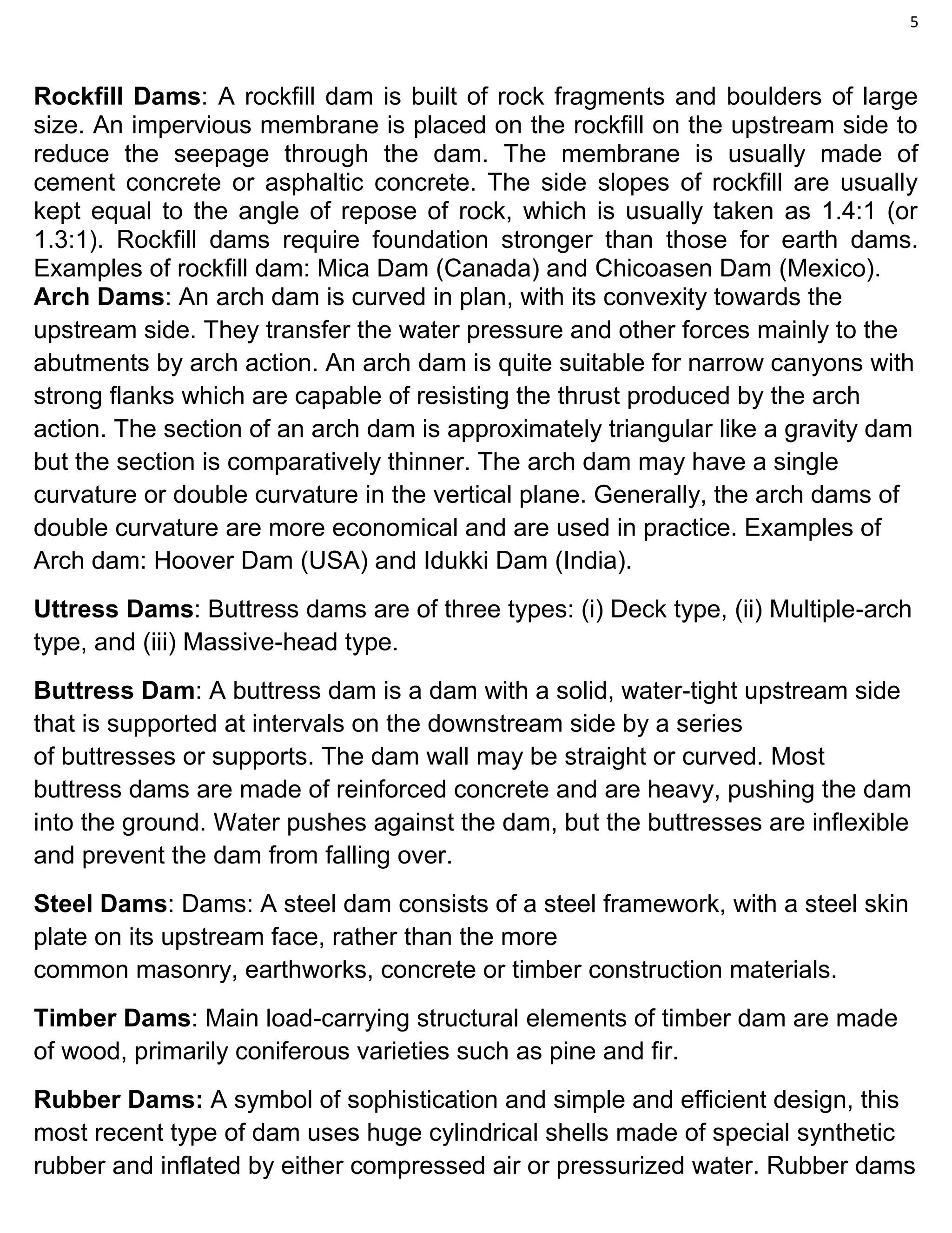 5
Rockfill Dams: A rockfill dam is built of rock fragments and boulders of large
size. An impervious membrane is placed on the rockfill on the upstream side to
reduce the seepage through the dam. The membrane is usually made of
cement concrete or asphaltic concrete. The side slopes of rockfill are usually
kept equal to the angle of repose of rock, which is usually taken as 1.4:1 (or
1.3:1). Rockfill dams require foundation stronger than those for earth dams.
Examples of rockfill dam: Mica Dam (Canada) and Chicoasen Dam (Mexico).
Arch Dams: An arch dam is curved in plan, with its convexity towards the
upstream side. They transfer the water pressure and other forces mainly to the
abutments by arch action. An arch dam is quite suitable for narrow canyons with
strong flanks which are capable of resisting the thrust produced by the arch
action. The section of an arch dam is approximately triangular like a gravity dam
but the section is comparatively thinner. The arch dam may have a single
curvature or double curvature in the vertical plane. Generally, the arch dams of
double curvature are more economical and are used in practice. Examples of
Arch dam: Hoover Dam (USA) and Idukki Dam (India).
Uttress Dams: Buttress dams are of three types: (i) Deck type, (ii) Multiple-arch
type, and (iii) Massive-head type.
Buttress Dam: A buttress dam is a dam with a solid, water-tight upstream side
that is supported at intervals on the downstream side by a series
of buttresses or supports. The dam wall may be straight or curved. Most
buttress dams are made of reinforced concrete and are heavy, pushing the dam
into the ground. Water pushes against the dam, but the buttresses are inflexible
and prevent the dam from falling over.
Steel Dams: Dams: A steel dam consists of a steel framework, with a steel skin
plate on its upstream face, rather than the more
common masonry, earthworks, concrete or timber construction materials.
Timber Dams: Main load-carrying structural elements of timber dam are made
of wood, primarily coniferous varieties such as pine and fir.
Rubber Dams: A symbol of sophistication and simple and efficient design, this
most recent type of dam uses huge cylindrical shells made of special synthetic
rubber and inflated by either compressed air or pressurized water. Rubber dams
 