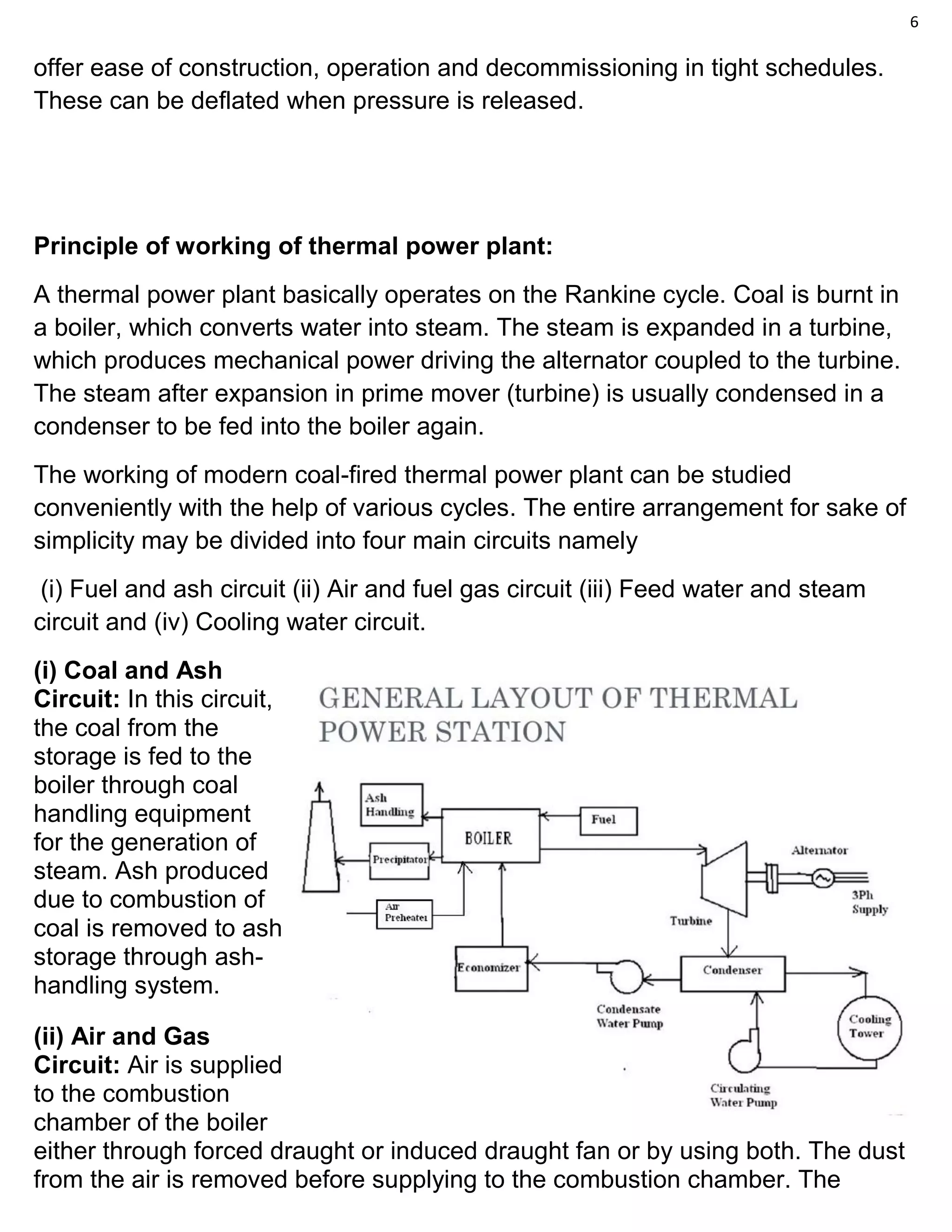6
offer ease of construction, operation and decommissioning in tight schedules.
These can be deflated when pressure is released.
Principle of working of thermal power plant:
A thermal power plant basically operates on the Rankine cycle. Coal is burnt in
a boiler, which converts water into steam. The steam is expanded in a turbine,
which produces mechanical power driving the alternator coupled to the turbine.
The steam after expansion in prime mover (turbine) is usually condensed in a
condenser to be fed into the boiler again.
The working of modern coal-fired thermal power plant can be studied
conveniently with the help of various cycles. The entire arrangement for sake of
simplicity may be divided into four main circuits namely
(i) Fuel and ash circuit (ii) Air and fuel gas circuit (iii) Feed water and steam
circuit and (iv) Cooling water circuit.
(i) Coal and Ash
Circuit: In this circuit,
the coal from the
storage is fed to the
boiler through coal
handling equipment
for the generation of
steam. Ash produced
due to combustion of
coal is removed to ash
storage through ash-
handling system.
(ii) Air and Gas
Circuit: Air is supplied
to the combustion
chamber of the boiler
either through forced draught or induced draught fan or by using both. The dust
from the air is removed before supplying to the combustion chamber. The
 