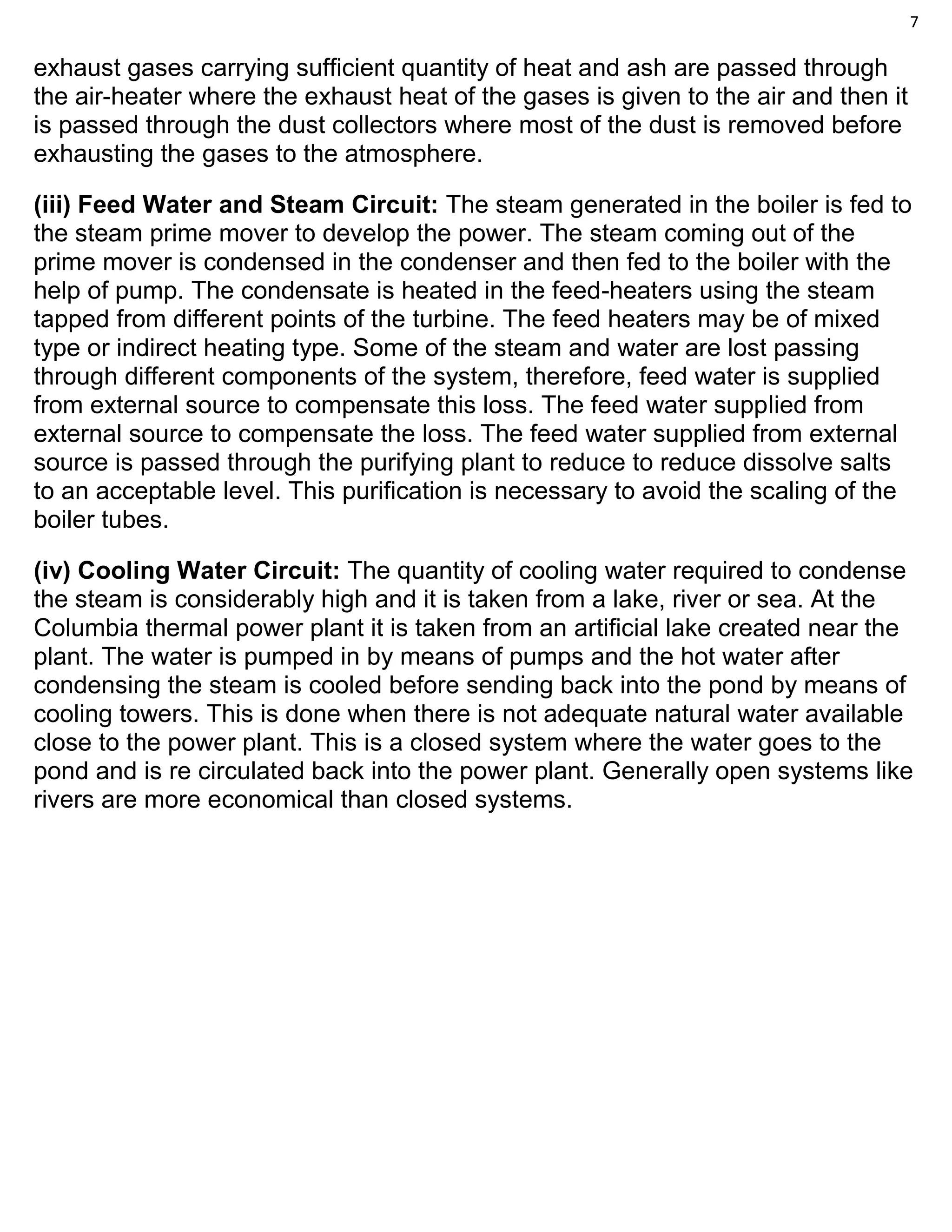 7
exhaust gases carrying sufficient quantity of heat and ash are passed through
the air-heater where the exhaust heat of the gases is given to the air and then it
is passed through the dust collectors where most of the dust is removed before
exhausting the gases to the atmosphere.
(iii) Feed Water and Steam Circuit: The steam generated in the boiler is fed to
the steam prime mover to develop the power. The steam coming out of the
prime mover is condensed in the condenser and then fed to the boiler with the
help of pump. The condensate is heated in the feed-heaters using the steam
tapped from different points of the turbine. The feed heaters may be of mixed
type or indirect heating type. Some of the steam and water are lost passing
through different components of the system, therefore, feed water is supplied
from external source to compensate this loss. The feed water supplied from
external source to compensate the loss. The feed water supplied from external
source is passed through the purifying plant to reduce to reduce dissolve salts
to an acceptable level. This purification is necessary to avoid the scaling of the
boiler tubes.
(iv) Cooling Water Circuit: The quantity of cooling water required to condense
the steam is considerably high and it is taken from a lake, river or sea. At the
Columbia thermal power plant it is taken from an artificial lake created near the
plant. The water is pumped in by means of pumps and the hot water after
condensing the steam is cooled before sending back into the pond by means of
cooling towers. This is done when there is not adequate natural water available
close to the power plant. This is a closed system where the water goes to the
pond and is re circulated back into the power plant. Generally open systems like
rivers are more economical than closed systems.
 