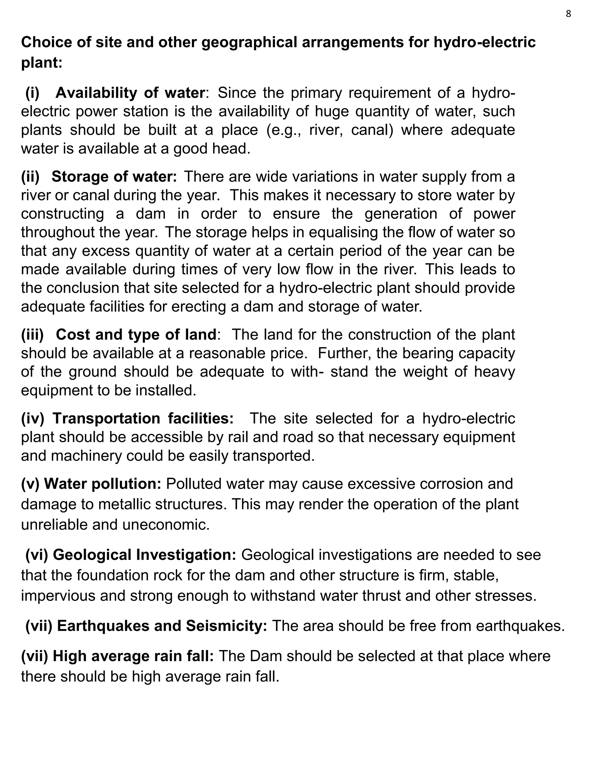 8
Choice of site and other geographical arrangements for hydro-electric
plant:
(i) Availability of water: Since the primary requirement of a hydro-
electric power station is the availability of huge quantity of water, such
plants should be built at a place (e.g., river, canal) where adequate
water is available at a good head.
(ii) Storage of water: There are wide variations in water supply from a
river or canal during the year. This makes it necessary to store water by
constructing a dam in order to ensure the generation of power
throughout the year. The storage helps in equalising the flow of water so
that any excess quantity of water at a certain period of the year can be
made available during times of very low flow in the river. This leads to
the conclusion that site selected for a hydro-electric plant should provide
adequate facilities for erecting a dam and storage of water.
(iii) Cost and type of land: The land for the construction of the plant
should be available at a reasonable price. Further, the bearing capacity
of the ground should be adequate to with- stand the weight of heavy
equipment to be installed.
(iv) Transportation facilities: The site selected for a hydro-electric
plant should be accessible by rail and road so that necessary equipment
and machinery could be easily transported.
(v) Water pollution: Polluted water may cause excessive corrosion and
damage to metallic structures. This may render the operation of the plant
unreliable and uneconomic.
(vi) Geological Investigation: Geological investigations are needed to see
that the foundation rock for the dam and other structure is firm, stable,
impervious and strong enough to withstand water thrust and other stresses.
(vii) Earthquakes and Seismicity: The area should be free from earthquakes.
(vii) High average rain fall: The Dam should be selected at that place where
there should be high average rain fall.
 