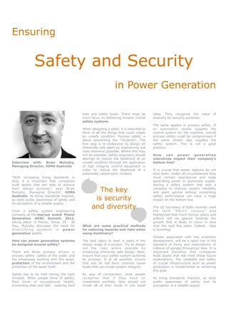 Ensuring


                Safety and Security
                                                                      in Power Generation

                                                 hats and safety boots. There must be         class. They recognise the value        of
                                                 more focus on delivering mission critical    diversity for security purposes.
                                                 safety systems.
                                                                                              The same applies in process safety. If
                                                 When designing a plant, it is essential to   an automation vendor supplies the
                                                 think of all the things that could create    control system for the machine, overall
                                                 an unsafe condition. Process safety is       process safety could be compromised if
                                                 about preventing the “incidents”. The        the same vendor also supplies the
                                                 first step is to endeavour to design an      safety system. This is not a good
                                                 inherently safe plant by engineering out     practice.
                                                 risks wherever possible. Where this may
                                                 not be possible, safety engineers should     How    ca n  p ow er  g en era t i on
                                                 attempt to reduce the likelihood of an       executives impact their company’s
Interview with: Brian Mulcahy,                   unsafe condition through the application     bottom line?
Managing Director, HIMA Australia                of high integrity control equipment in
                                                 order to reduce the likelihood of a          It is crucial that power stations do not
                                                 potentially catastrophic incident.           shut down. Under all circumstances they
“With increasing living standards in                                                          must remain operational and keep
Asia, it is important that companies                                                          generating power to guarantee supply.
build assets that are able to achieve                                                         Having a safety system that aids a
their design purpose,” says Brian
Mulcahy, Managing Director, HIMA                          The key                             company to improve system reliability
                                                                                              and plant uptime without comprising
Australia. As living standards improve,
so does public awareness of safety and                  is security                           safety performance can have a huge
                                                                                              impact on the bottom line.
its perception of a reliable supply.

From a safety system engineering
                                                       and diversity                          The US Secretary of State recently used
                                                                                              the term “Pacific century” and
company at the marcus evans Power                                                             highlighted that much foreign policy and
Generation APAC Summit 2012,                                                                  politics will be geared towards the
taking place in Macao, China, 28 - 30                                                         growth that is likely to occur in Asia
May, Mulcahy discusses the need for              What are some practical methods              over the next few years. Indeed - Asia
d iv e r s if y i ng s y s te m s i n p o w er   for reducing hazards and risks when          is booming!
generation assets.                               using machinery?
                                                                                              Closely associated with this economic
How can power generation systems                 The best place to start is early in the      development, will be a rapid rise in the
be designed around safety?                       design stage of a project. Try to design     standard of living and expectations of
                                                 out the risks where possible by              millions of people throughout Asia. It is
There are three primary drivers in               employing inherently safe design. Next,      important therefore that companies
process safety: safety of the public and         ensure that your safety system achieves      build assets that will meet these future
the employees working with the asset,            its purpose. If at all possible, ensure      expectations. The reliability and safety
protection of the environment and the            that you do not have common cause            of crucial infrastructure such as power
protection of the asset itself.                  faults that can erode system integrity.      generation is fundamental to achieving
                                                                                              this goal.
Safety has to do with having the right           By way of comparison, most people
mindset. When people think of safety,            recognise that if they have an               As living standards improve, so does
they think of occupational health,               investment portfolio, they should not        public awareness of safety and its
preventing slips and falls - wearing hard        invest all of their funds in one asset       perception of a reliable supply.
 