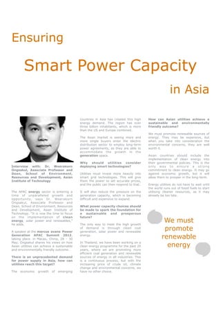 Ensuring

        Smart Power Capacity
                                                                                                       in Asia

                                            countries in Asia has created this high     How can Asian utilities achieve a
                                            energy demand. The region has over          sustainable and environmentally
                                            three billion inhabitants, which is more    friendly outcome?
                                            than the US and Europe combined.
                                                                                        We must promote renewable sources of
                                            The Asian market is seeing more and         energy. They may be expensive, but
                                            more single buyers enter the electric       when you take into consideration the
                                            distribution sector to employ long-term     environmental concerns, they are well
                                            power agreements, as they are able to       worth it.
                                            accommodate the growth in the
                                            generation space.                           Asian countries should include the
                                                                                        implementation of clean energy into
                                            Why should utilities consider               their governmental policies. This is the
Interview with: Dr. Weerakorn               deploying smart technologies?               only way to ensure a strong
Ongsakul, Associate Professor and                                                       commitment to clean energy. It may go
Dean, School of Environment,                Utilities must invest more heavily into     against economic growth, but it will
Resources and Development, Asian            smart grid technologies. This will give     allow them to prosper in the long-term.
Institute of Technology                     them the power to set accurate prices,
                                            and the public can then respond to that.    Energy utilities do not have to wait until
                                                                                        the world runs out of fossil fuels to start
The APAC energy sector is entering a        It will also reduce the pressure on the     utilising cleaner resources, as it may
time of unparalleled growth and             generation capacity, which is becoming      already be too late.
opportunity, says Dr. Weerakorn             difficult and expensive to expand.
Ongsakul, Associate Professor and
Dean, School of Environment, Resources      What power capacity choices should
and Development, Asian Institute of         be made to spark the foundation for
Technology. “It is now the time to focus    a sustainable and prosperous
on the implementation of clean              future?
energy, solar power and renewables,”
he adds.                                    The only way to meet the high growth
                                                                                                  We must
A speaker at the marcus evans Power
                                            of demand is through clean coal
                                            generation, solar power and renewable
                                                                                                  promote
Generation APAC Summit 2012,
taking place in Macao, China, 28 - 30
                                            energy.
                                                                                                 renewable
                                                                                                   energy
May, Ongsakul shares his views on how       In Thailand, we have been working on a
Asian utilities can achieve a sustainable   clean energy programme for the past 20
and environmentally friendly outcome.       years, where we are promoting more
                                            efficient coal generation and renewable
There is an unprecedented demand            sources of energy in all industries. This
for power supply in Asia, how can           is a continuous process, but with the
utilities reach this target?                increasing price of crude oil, climate
                                            change and environmental concerns, we
The   economic   growth    of   emerging    have no other choice.
 