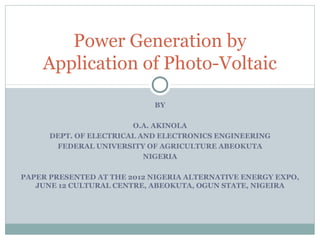 Power Generation by
    Application of Photo-Voltaic

                            BY

                        O.A. AKINOLA
      DEPT. OF ELECTRICAL AND ELECTRONICS ENGINEERING
       FEDERAL UNIVERSITY OF AGRICULTURE ABEOKUTA
                           NIGERIA

PAPER PRESENTED AT THE 2012 NIGERIA ALTERNATIVE ENERGY EXPO,
   JUNE 12 CULTURAL CENTRE, ABEOKUTA, OGUN STATE, NIGEIRA
 