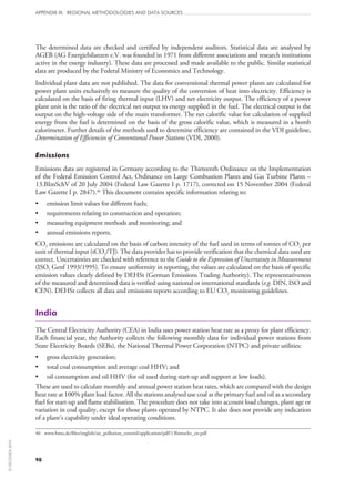98
APPENDIX III: REGIONAL METHODOLOGIES AND DATA SOURCES
The determined data are checked and certified by independent auditors. Statistical data are analysed by
AGEB (AG Energiebilanzen e.V. was founded in 1971 from different associations and research institutions
active in the energy industry). These data are processed and made available to the public. Similar statistical
data are produced by the Federal Ministry of Economics and Technology.
Individual plant data are not published. The data for conventional thermal power plants are calculated for
power plant units exclusively to measure the quality of the conversion of heat into electricity. Efficiency is
calculated on the basis of firing thermal input (LHV) and net electricity output. The efficiency of a power
plant unit is the ratio of the electrical net output to energy supplied in the fuel. The electrical output is the
output on the high-voltage side of the main transformer. The net calorific value for calculation of supplied
energy from the fuel is determined on the basis of the gross calorific value, which is measured in a bomb
calorimeter. Further details of the methods used to determine efficiency are contained in the VDI guideline,
Determination of Efficiencies of Conventional Power Stations (VDI, 2000).
Emissions
Emissions data are registered in Germany according to the Thirteenth Ordinance on the Implementation
of the Federal Emission Control Act, Ordinance on Large Combustion Plants and Gas Turbine Plants –
13.BImSchV of 20 July 2004 (Federal Law Gazette I p. 1717), corrected on 15 November 2004 (Federal
Law Gazette I p. 2847).46
This document contains specific information relating to:
•	 emission limit values for different fuels;
•	 requirements relating to construction and operation;
•	 measuring equipment methods and monitoring; and
•	 annual emissions reports.
CO2 emissions are calculated on the basis of carbon intensity of the fuel used in terms of tonnes of CO2 per
unit of thermal input (tCO2/TJ). The data provider has to provide verification that the chemical data used are
correct. Uncertainties are checked with reference to the Guide to the Expression of Uncertainty in Measurement
(ISO, Genf 1993/1995). To ensure uniformity in reporting, the values are calculated on the basis of specific
emission values clearly defined by DEHSt (German Emissions Trading Authority). The representativeness
of the measured and determined data is verified using national or international standards (e.g. DIN, ISO and
CEN). DEHSt collects all data and emissions reports according to EU CO2 monitoring guidelines.
India
The Central Electricity Authority (CEA) in India uses power station heat rate as a proxy for plant efficiency.
Each financial year, the Authority collects the following monthly data for individual power stations from
State Electricity Boards (SEBs), the National Thermal Power Corporation (NTPC) and private utilities:
•	 gross electricity generation;
•	 total coal consumption and average coal HHV; and
•	 oil consumption and oil HHV (for oil used during start‑up and support at low loads).
These are used to calculate monthly and annual power station heat rates, which are compared with the design
heat rate at 100% plant load factor. All the stations analysed use coal as the primary fuel and oil as a secondary
fuel for start‑up and flame stabilisation. The procedure does not take into account load changes, plant age or
variation in coal quality, except for those plants operated by NTPC. It also does not provide any indication
of a plant’s capability under ideal operating conditions.
46	 www.bmu.de/files/english/air_pollution_control/application/pdf/13bimschv_en.pdf
©OECD/IEA2010
 