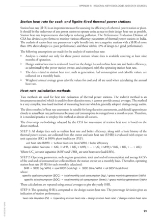 99
APPENDIX III: REGIONAL METHODOLOGIES AND DATA SOURCES
Station heat rate for coal- and lignite-fired thermal power stations
Station heat rate (SHR) is an important measure for assessing the efficiency of a thermal power station or plant.
It should be the endeavour of any power station to operate units as near to their design heat rate as possible.
Station heat rate improvements also help in reducing pollution. The Performance Evaluation Division of
CEA has devised a pro-forma to monitor various efficiency parameters of thermal power stations in India.
The analysis of station heat rate parameters is split broadly into two categories: stations with a SHR of more
than 10% above design (i.e. poor performance), and those within 10% of design (i.e. good performance).
The following assumptions are made for the analysis of station heat rate:
•	 Analysis is carried out only for those power stations where data is available covering at least nine
months of operation.
•	 Design station heat rate is evaluated based on the design data of turbine heat rate and boiler efficiency,
as submitted by the power station owner, and compared with the operating station heat rate.
•	 The data related to station heat rate, such as generation, fuel consumption and calorific values, are
collected on a monthly basis.
•	 Weighted annual average gross calorific values for coal and oil are used when calculating the annual
heat rate.
Heat-rate calculation methods
Two methods are used for heat rate evaluation of thermal power stations. The indirect method is an
instantaneous method which is used for short-duration tests; it cannot provide annual averages. The method
is a very complex, loss-based method of measuring heat rate which is generally adopted during energy audits.
The direct method of heat rate assessment is suitable for long-duration assessments, and should approximate
closely to actual heat rate performance because coal consumption is averaged over a month or year. Therefore,
it is standard practice to employ this method at almost all stations.
The three-step methodology adopted by the CEA for assessment of station heat rate is based on the
direct method.
STEP 1: All design data such as turbine heat rate and boiler efficiency, along with a basic history of the
thermal power station, are collected from the owner and unit heat rate (UHR) is evaluated with respect to
unit capacities (UC) at 100% plant load factor (PLF).
unit heat rate (UHR) = turbine heat rate (kcal/kWh) / boiler efficiency
design station heat rate = (UC1 × UHR1 + UC2 × UHR2 + … + UCn × UHRn) / (UC1 + UC2 + … + UCn)
Where UCn are unit capacities (MW) and UHRn are unit heat rates (kcal/kWh).
STEP 2: Operating parameters, such as gross generation, total coal and oil consumption and average GCVs
of the coal and oil consumed are collected from the station owner on a monthly basis. Thereafter, operating
station heat rate (SHR) for each month is calculated:
SHR = SCC (kg/kWh) × coal GCV (kcal/kg) + SOC (litre/kWh) × oil GCV (kcal/litre)
where:
specific coal consumption (SCC) = total monthly coal consumption (kg) / gross monthly generation (kWh)
specific oil consumption (SOC) = total monthly oil consumption (litres) / gross monthly generation (kWh)
These calculations are repeated using annual averages to give the yearly SHR.
STEP 3: The operating SHR is compared to the design station heat rate. The percentage deviation gives an
indication of station performance.
heat rate deviation (%) = (operating station heat rate – design station heat rate) / design station heat rate
©OECD/IEA2010
 