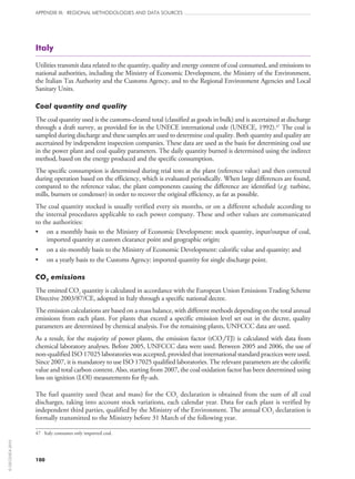 100
APPENDIX III: REGIONAL METHODOLOGIES AND DATA SOURCES
Italy
Utilities transmit data related to the quantity, quality and energy content of coal consumed, and emissions to
national authorities, including the Ministry of Economic Development, the Ministry of the Environment,
the Italian Tax Authority and the Customs Agency, and to the Regional Environment Agencies and Local
Sanitary Units.
Coal quantity and quality
The coal quantity used is the customs-cleared total (classified as goods in bulk) and is ascertained at discharge
through a draft survey, as provided for in the UNECE international code (UNECE, 1992).47
The coal is
sampled during discharge and these samples are used to determine coal quality. Both quantity and quality are
ascertained by independent inspection companies. These data are used as the basis for determining coal use
in the power plant and coal quality parameters. The daily quantity burned is determined using the indirect
method, based on the energy produced and the specific consumption.
The specific consumption is determined during trial tests at the plant (reference value) and then corrected
during operation based on the efficiency, which is evaluated periodically. When large differences are found,
compared to the reference value, the plant components causing the difference are identified (e.g. turbine,
mills, burners or condenser) in order to recover the original efficiency, as far as possible.
The coal quantity stocked is usually verified every six months, or on a different schedule according to
the internal procedures applicable to each power company. These and other values are communicated
to the authorities:
•	 on a monthly basis to the Ministry of Economic Development: stock quantity, input/output of coal,
imported quantity at custom clearance point and geographic origin;
•	 on a six-monthly basis to the Ministry of Economic Development: calorific value and quantity; and
•	 on a yearly basis to the Customs Agency: imported quantity for single discharge point.
CO2 emissions
The emitted CO2 quantity is calculated in accordance with the European Union Emissions Trading Scheme
Directive 2003/87/CE, adopted in Italy through a specific national decree.
The emission calculations are based on a mass balance, with different methods depending on the total annual
emissions from each plant. For plants that exceed a specific emission level set out in the decree, quality
parameters are determined by chemical analysis. For the remaining plants, UNFCCC data are used.
As a result, for the majority of power plants, the emission factor (tCO2/TJ) is calculated with data from
chemical laboratory analyses. Before 2005, UNFCCC data were used. Between 2005 and 2006, the use of
non‑qualified ISO 17025 laboratories was accepted, provided that international standard practices were used.
Since 2007, it is mandatory to use ISO 17025 qualified laboratories. The relevant parameters are the calorific
value and total carbon content. Also, starting from 2007, the coal oxidation factor has been determined using
loss on ignition (LOI) measurements for fly‑ash.
The fuel quantity used (heat and mass) for the CO2 declaration is obtained from the sum of all coal
discharges, taking into account stock variations, each calendar year. Data for each plant is verified by
independent third parties, qualified by the Ministry of the Environment. The annual CO2 declaration is
formally transmitted to the Ministry before 31 March of the following year.
47	 Italy consumes only imported coal.
©OECD/IEA2010
 