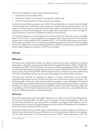 103
APPENDIX III: REGIONAL METHODOLOGIES AND DATA SOURCES
These laws and regulations contain specific information relating to:
•	 emission limit values for different fuels;
•	 requirements relating to the construction and operation of plants; and
•	 emissions measuring methods, on-line reporting and monitoring.
Emissions from coal-fired power plants, such as SO2, NOx and particulates, are currently reported through
a tele-monitoring system; half-hourly average emissions are computed from measurements taken every five
minutes at the stacks using continuous gas and particulate analysers. Statistical data include flow rate and
temperature at the stack measuring points. Live air quality data is made public on a web site managed by
Korea Environment Corporation on behalf of the Ministry of Environment.48
CO2 emissions, although not currently regulated, are calculated on the basis of fuel carbon content to establish
Korea’s CO2 inventory. To ensure uniformity in reporting, the values are calculated on the basis of specific
emission factors, as clearly defined by IPCC guidelines (IPCC, 1997 and 2006) and drawing on other sources
of information, as required, such as the monitoring and reporting requirements of the EU Emissions Trading
Scheme. The validity of the measured and determined data is verified by certified institutes, such as KEMCO
(Korea Energy Management Corporation), DNV Korea and others.
Poland
Efficiency
The main sources of information relating to the efficiency of processes for energy transformation in thermal
power plants are the public statistical surveys performed by the Energy Market Agency (ARE) on behalf of the
Central Statistical Office (GUS), the Ministry of the Economy and the Energy Regulatory Office (URE). Data
are collected through standard reporting channels, and then analysed and disseminated by the Energy Market
Agency and the Central Statistical Office. National statistical surveys are adapted to meet the requirements of
current EU methodologies, and the scope of surveys is being aligned to the needs of other institutions.
Commonly used indicators for calculating the efficiency of energy transformation processes include
production efficiency (gross and net), fuel heat input (gross and net) and own-use power consumption. The
detailed principles and structure of the indicators used are presented in a study, Methodological Principles of
Statistical Reporting and Applied Definitions for the Management of Fuels and Energy. Information concerning
the efficiency of electricity and heat production is published in Statistics of the Polish Energy Sector (ARE) and
Energy Efficiency (GUS). Individual data for thermal power plants are collected, but not published because
many are confidential and subject to particular protection.
Emissions
Sources for emissions data are the same public statistical surveys carried out by the Energy Market Agency
for the Central Statistical Office, the Ministry of the Economy and the Energy Regulatory Office, and
also inventories submitted by those entities which are obliged to according to Polish legislation (e.g. the
Environmental Law, the Law on Emission Management Systems and other Polish legislation that implements
the EU ETS Directive and the EU IPPC Directive).
Power plant emissions data are generally made available publicly by individual companies. Information on
emissions data is also included in an annual Pollution Inventory submitted to local authorities (voivodeships)
and the Chief Inspectorate for Environmental Protection (GIOS). Similar information, within the
48	 www.airkorea.or.kr
©OECD/IEA2010
 