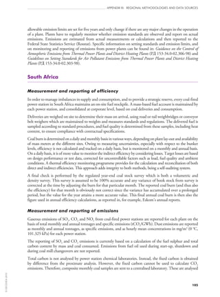 105
APPENDIX III: REGIONAL METHODOLOGIES AND DATA SOURCES
allowable emission limits are set for five years and only change if there are any major changes in the operation
of a plant. Plants have to regularly monitor whether emission standards are observed and report on actual
emissions. Emissions are estimated from actual measurements or calculations and then reported to the
Federal State Statistics Service (Rosstat). Specific information on setting standards and emission limits, and
on monitoring and reporting of emissions from power plants can be found in: Guidance on the Control of
Atmospheric Emissions from Thermal Power Plants and District Heating Plants (PÄ 153‑34.0‑02.306‑98) and
Guidelines on Setting Standards for Air Pollutant Emissions from Thermal Power Plants and District Heating
Plants (PÄ 153‑34.0‑02.303‑98).
South Africa
Measurement and reporting of efficiency
In order to manage imbalances in supply and consumption, and to provide a strategic reserve, every coal-fired
power station in South Africa maintains an on‑site fuel stockpile. A mass-based fuel account is maintained by
each power station, and consolidated at corporate level, based on coal deliveries and consumption.
Deliveries are weighed on site to determine their mass on arrival, using road or rail weighbridges or conveyor
belt weighers which are maintained to weights and measures standards and regulations. The delivered fuel is
sampled according to standard procedures, and fuel quality is determined from these samples, including heat
content, to ensure compliance with contractual specifications.
Coalburnisdeterminedonadailyandmonthlybasisinvariousways,dependingonplantlay‑outandavailability
of mass meters at the different sites. Owing to measuring uncertainties, especially with respect to the bunker
levels, efficiency is not calculated and tracked on a daily basis, but is monitored on a monthly and annual basis.
On a daily basis, it is of more value to monitor the indirect efficiency by considering losses. Target losses are based
on design performance or test data, corrected for uncontrollable factors such as load, fuel quality and ambient
conditions. A thermal efficiency monitoring programme provides for the calculation and reconciliation of both
direct and indirect efficiencies. This approach adds integrity to both methods, being a self-auditing system.
A final check is performed by the regulated year-end coal stock survey which is both a volumetric and
density survey. This survey is assumed to be 100% accurate and any variance of book stock from survey is
corrected at the time by adjusting the burn for that particular month. The reported coal burn (and thus also
the efficiency) for that month is obviously not correct since the variance has accumulated over a prolonged
period, but the value for the year attains a more accurate value. This final annual coal burn is then also the
figure used in annual efficiency calculations, as reported in, for example, Eskom’s annual reports.
Measurement and reporting of emissions
Gaseous emissions of SO2, CO2 and NO2 from coal-fired power stations are reported for each plant on the
basis of total monthly and annual tonnages and specific emissions (tCO2/GWh). Dust emissions are reported
as monthly and annual tonnages, as specific emissions, and as hourly mean concentrations in mg/m3
(0 °C,
101.325 kPa) for each power station.
The reporting of SO2 and CO2 emissions is currently based on a calculation of the fuel sulphur and total
carbon content by mass and coal consumed. Emissions from fuel oil used during start‑up, shutdown and
during coal mill changeovers are not reported.
Total carbon is not analysed by power station chemical laboratories. Instead, the fixed carbon is obtained
by difference from the proximate analysis. However, the fixed carbon cannot be used to calculate CO2
emissions. Therefore, composite monthly coal samples are sent to a centralised laboratory. These are analysed
©OECD/IEA2010
 
