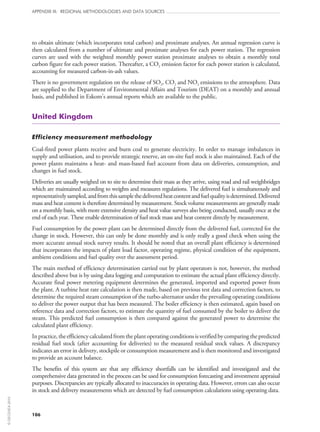 106
APPENDIX III: REGIONAL METHODOLOGIES AND DATA SOURCES
to obtain ultimate (which incorporates total carbon) and proximate analyses. An annual regression curve is
then calculated from a number of ultimate and proximate analyses for each power station. The regression
curves are used with the weighted monthly power station proximate analyses to obtain a monthly total
carbon figure for each power station. Thereafter, a CO2 emission factor for each power station is calculated,
accounting for measured carbon-in-ash values.
There is no government regulation on the release of SO2, CO2 and NO2 emissions to the atmosphere. Data
are supplied to the Department of Environmental Affairs and Tourism (DEAT) on a monthly and annual
basis, and published in Eskom’s annual reports which are available to the public.
United Kingdom
Efficiency measurement methodology
Coal-fired power plants receive and burn coal to generate electricity. In order to manage imbalances in
supply and utilisation, and to provide strategic reserve, an on‑site fuel stock is also maintained. Each of the
power plants maintains a heat- and mass-based fuel account from data on deliveries, consumption, and
changes in fuel stock.
Deliveries are usually weighed on to site to determine their mass as they arrive, using road and rail weighbridges
which are maintained according to weights and measures regulations. The delivered fuel is simultaneously and
representativelysampled,andfromthissamplethedeliveredheatcontentandfuelqualityisdetermined.Delivered
mass and heat content is therefore determined by measurement. Stock volume measurements are generally made
on a monthly basis, with more extensive density and heat value surveys also being conducted, usually once at the
end of each year. These enable determination of fuel stock mass and heat content directly by measurement.
Fuel consumption by the power plant can be determined directly from the delivered fuel, corrected for the
change in stock. However, this can only be done monthly and is only really a good check when using the
more accurate annual stock survey results. It should be noted that an overall plant efficiency is determined
that incorporates the impacts of plant load factor, operating regime, physical condition of the equipment,
ambient conditions and fuel quality over the assessment period.
The main method of efficiency determination carried out by plant operators is not, however, the method
described above but is by using data logging and computation to estimate the actual plant efficiency directly.
Accurate final power metering equipment determines the generated, imported and exported power from
the plant. A turbine heat rate calculation is then made, based on previous test data and correction factors, to
determine the required steam consumption of the turbo-alternator under the prevailing operating conditions
to deliver the power output that has been measured. The boiler efficiency is then estimated, again based on
reference data and correction factors, to estimate the quantity of fuel consumed by the boiler to deliver the
steam. This predicted fuel consumption is then compared against the generated power to determine the
calculated plant efficiency.
Inpractice,theefficiencycalculatedfromtheplantoperatingconditionsisverifiedbycomparingthepredicted
residual fuel stock (after accounting for deliveries) to the measured residual stock values. A discrepancy
indicates an error in delivery, stockpile or consumption measurement and is then monitored and investigated
to provide an account balance.
The benefits of this system are that any efficiency shortfalls can be identified and investigated and the
comprehensive data generated in the process can be used for consumption forecasting and investment appraisal
purposes. Discrepancies are typically allocated to inaccuracies in operating data. However, errors can also occur
in stock and delivery measurements which are detected by fuel consumption calculations using operating data.
©OECD/IEA2010
 