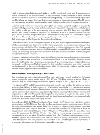 107
APPENDIX III: REGIONAL METHODOLOGIES AND DATA SOURCES
Such accounts traditionally incorporated checks on a weekly, monthly and annual basis. It is more common
now to concentrate on the monthly account. The weekly account is rather too short term to deliver consistent
results, and the annual account is of more interest in business planning. The accounts also include figures for oil
used for light‑up and support firing, and electric power consumed in the generation process. Monthly reports
for each operating unit and the station overall are usually collated centrally within the company for analysis.
A further check on the fuel consumption of the plant can be made using belt weighers to measure the
quantity of fuel passing to the boiler. Unfortunately, these weighers only measure the mass of fuel and not
fuel quality, so a key part of the heat accounting equation is missing. Most UK plants fire a range of fuel
qualities with variable heat content and reliance on bunker belt weighers for calculation is not considered
good practice. What this does provide however is a means of monitoring trends and a second check on plant
calculations. Where fuel quality does not change significantly from hour to hour, day to day or week to week,
belt weighers may well be adequate for determining plant efficiency.
Short-term efficiency calculations are generally made by the plant monitoring systems in a similar manner to
the heat accounting process described above. However, a large number of assumptions must be made before
attempting these calculations. These assumptions introduce errors into the calculations. Even if it is assumed
that these on‑line calculations are accurate, the efficiency of the plant would still be seen to vary considerably
during any monitoring period because of the normal short-term variations seen when operating any plant
under apparently stable conditions.
Experience has indicated that coal-fired power plant efficiency cannot be measured accurately on a continuous
basis by either fuel flow measurement or by real-time calculation. It is best established over either a short
period (several hours) at steady state using extensive and costly test procedures, or over a long period (monthly
or annually) based on averaged fuel supply data. The short-period tests are therefore used for very occasional
verification checks or for contract-related guarantees, while the longer-period checks are used for normal
business accounting purposes and due diligence.
Measurement and reporting of emissions
For compliance purposes, emissions from coal-fired power stations are currently regulated on the basis of
annual tonnages for gaseous species such as NOx, SO2 and CO2. Dust emissions reporting is based on
monthly, daily and hourly average concentrations, reported in mg/m3
at 6% O2, dry (0 °C, 101.325 kPa).
The reporting of SO2 and CO2 mass emissions has, until recently, been based on the sulphur and carbon
contents of the fuel and on fuel consumption. NOx emissions reporting has been based on representative
emission factors for each boiler unit. Dust emissions reporting has been based on direct measurement using
optical techniques that are calibrated against manual gravimetric sampling performed by an accredited test
organisation to CEN or ISO standards. The stack gas flow rate, required to calculate the mass release of dust,
is derived from an average stack flow value for each fuel (in m3
/tonne) and this has been demonstrated to be
sufficiently accurate for long-term averaging purposes.
From 1 January 2008, the EU Large Combustion Plants Directive (LCPD) requires the reporting of emission
concentrations for SO2, NOx and dust to be based on continuous emissions monitoring systems (CEMs),
excluding start‑up and shutdown periods. The CEMs are subject to a rigorous quality assurance regime. For
existing coal-fired plant “opted‑in” to the LCPD, every monthly concentration average must be below the
target emission limit values (400 mg/m3
for SO2, 500 mg/m3
for NOx and 50 mg/m3
for dust). These plants
must also demonstrate that 97% (or 95% for NOx) of all the 48-hour average concentrations measured
across a calendar year, are below 110% of the emission limit value. To allow for measurement uncertainty,
the LCPD specifies that the values of the 95% confidence interval of any single measurement shall not exceed
20% of the emission limit value, or 30% in the case of dust. In the United Kingdom, this is implemented as
a percentage adjustment to the hourly average measured concentration.
©OECD/IEA2010
 