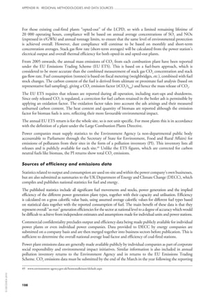 108
APPENDIX III: REGIONAL METHODOLOGIES AND DATA SOURCES
For those existing coal-fired plants “opted‑out” of the LCPD, so with a limited remaining lifetime of
20 000 operating hours, compliance will be based on annual average concentrations of SO2 and NOx
(expressed in t/GWh) and annual tonnage limits, to ensure that the same level of environmental protection
is achieved overall. However, dust compliance will continue to be based on monthly and short-term
concentration averages. Stack gas flow rate (short-term averages) will be calculated from the power station’s
electrical output and overall thermal efficiency for both opted‑in and opted‑out plants.
From 2005 onwards, the annual mass emissions of CO2 from each combustion plant have been reported
under the EU Emissions Trading Scheme (EU ETS). This is based on a fuel-burn approach, which is
considered to be more accurate than the combined measurement of stack gas CO2 concentration and stack
gas flow rate. Fuel consumption (tonnes) is based on fiscal metering (weighbridges, etc.), combined with fuel
stock changes. The carbon content of the fuel is derived from ultimate or proximate fuel analysis (based on
representative fuel sampling), giving a CO2 emission factor (tCO2/tfuel) and hence the mass release of CO2.
The EU ETS requires that releases are reported during all operation, including start‑ups and shutdowns.
Since only released CO2 is regulated, a correction for fuel carbon retained in the boiler ash is permissible by
applying an oxidation factor. The oxidation factor takes into account the ash arisings and their measured
unburned carbon content. The heat content and quantity of biomass are reported although the emission
factor for biomass fuels is zero, reflecting their more favourable environmental impact.
The annual EU ETS return is for the whole site, so is not unit specific. For most plants this is in accordance
with the definition of a plant under the Large Combustion Plants Directive.
Power companies must supply statistics to the Environment Agency (a non‑departmental public body
accountable to Parliament through the Secretary of State for Environment, Food and Rural Affairs) for
emissions of pollutants from their sites in the form of a pollution inventory (PI). This inventory lists all
releases and is publicly available for each site.49
Unlike the ETS figures, which are corrected for carbon
neutral fuels like biomass, the PI returns show total CO2 emissions.
Sources of efficiency and emissions data
Statisticsrelatedtooutputandconsumptionareusedon‑siteandwithinthepowercompany’sownbusinesses,
but are also submitted as summaries to the UK Department of Energy and Climate Change (DECC), which
compiles and publishes national statistics for fuel and energy.
The published statistics include all significant fuel movements and stocks, power generation and the implied
efficiency of the different power generation plant types, together with their capacity and utilisation. Efficiency
is calculated on a gross calorific value basis, using assumed average calorific values for different fuel types based
on statistical data together with the reported consumption of fuel. The main benefit of these data is that they
representoverall“as-run”generationefficienciesforthesectoratnationalleveltoadegreeofaccuracywhichwould
be difficult to achieve from independent estimates and assumptions made for individual units and power stations.
Commercial confidentiality precludes output and efficiency data being made publicly available for individual
power plants or even individual power companies. Data provided to DECC by energy companies are
submitted on a company basis and are then merged together into business sectors before publication. This is
sufficient to determine the overall national average load factor and efficiency of coal-fired stations.
Power plant emissions data are generally made available publicly by individual companies as part of corporate
social responsibility and environmental impact initiatives. Similar information is also included in annual
pollution inventory returns to the Environment Agency and in returns to the EU Emissions Trading
Scheme. CO2 emissions data must be submitted by the end of the March in the year following the reporting
49	 www.environment-agency.gov.uk/homeandleisure/default.aspx
©OECD/IEA2010
 