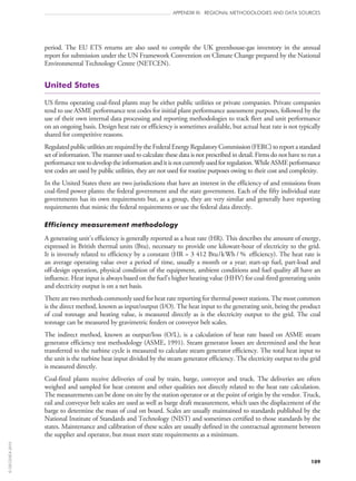 109
APPENDIX III: REGIONAL METHODOLOGIES AND DATA SOURCES
period. The EU ETS returns are also used to compile the UK greenhouse-gas inventory in the annual
report for submission under the UN Framework Convention on Climate Change prepared by the National
Environmental Technology Centre (NETCEN).
United States
US firms operating coal-fired plants may be either public utilities or private companies. Private companies
tend to use ASME performance test codes for initial plant performance assessment purposes, followed by the
use of their own internal data processing and reporting methodologies to track fleet and unit performance
on an ongoing basis. Design heat rate or efficiency is sometimes available, but actual heat rate is not typically
shared for competitive reasons.
RegulatedpublicutilitiesarerequiredbytheFederalEnergyRegulatoryCommission(FERC)toreportastandard
set of information. The manner used to calculate these data is not prescribed in detail. Firms do not have to run a
performancetesttodeveloptheinformationanditisnotcurrentlyusedforregulation.WhileASMEperformance
test codes are used by public utilities, they are not used for routine purposes owing to their cost and complexity.
In the United States there are two jurisdictions that have an interest in the efficiency of and emissions from
coal-fired power plants: the federal government and the state government. Each of the fifty individual state
governments has its own requirements but, as a group, they are very similar and generally have reporting
requirements that mimic the federal requirements or use the federal data directly.
Efficiency measurement methodology
A generating unit’s efficiency is generally reported as a heat rate (HR). This describes the amount of energy,
expressed in British thermal units (Btu), necessary to provide one kilowatt-hour of electricity to the grid.
It is inversely related to efficiency by a constant (HR = 3 412 Btu/kWh / % efficiency). The heat rate is
an average operating value over a period of time, usually a month or a year; start‑up fuel, part-load and
off‑design operation, physical condition of the equipment, ambient conditions and fuel quality all have an
influence. Heat input is always based on the fuel’s higher heating value (HHV) for coal-fired generating units
and electricity output is on a net basis.
There are two methods commonly used for heat rate reporting for thermal power stations. The most common
is the direct method, known as input/output (I/O). The heat input to the generating unit, being the product
of coal tonnage and heating value, is measured directly as is the electricity output to the grid. The coal
tonnage can be measured by gravimetric feeders or conveyor belt scales.
The indirect method, known as output/loss (O/L), is a calculation of heat rate based on ASME steam
generator efficiency test methodology (ASME, 1991). Steam generator losses are determined and the heat
transferred to the turbine cycle is measured to calculate steam generator efficiency. The total heat input to
the unit is the turbine heat input divided by the steam generator efficiency. The electricity output to the grid
is measured directly.
Coal-fired plants receive deliveries of coal by train, barge, conveyor and truck. The deliveries are often
weighed and sampled for heat content and other qualities not directly related to the heat rate calculation.
The measurements can be done on site by the station operator or at the point of origin by the vendor. Truck,
rail and conveyor belt scales are used as well as barge draft measurement, which uses the displacement of the
barge to determine the mass of coal on board. Scales are usually maintained to standards published by the
National Institute of Standards and Technology (NIST) and sometimes certified to those standards by the
states. Maintenance and calibration of these scales are usually defined in the contractual agreement between
the supplier and operator, but must meet state requirements as a minimum.
©OECD/IEA2010
 