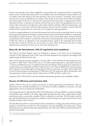 110
APPENDIX III: REGIONAL METHODOLOGIES AND DATA SOURCES
On the consumed side, coal is either weighed by a conveyor belt scale, a gravimetric feeder or estimated by
indirect means. The belt scale measurement is not suitable for short-term calculations because it delivers coal
to a bunker rather than directly to the steam generator. Since coal is treated as “consumed” when it passes
over the scale, accuracy is dependant on an estimate of the change in the amount of coal held in the bunker.
The relative impact of this error is reduced as the measurement interval increases. Using gravimetric feeders
eliminates this issue, so operators can estimate real-time heat rate as well as the operating heat rate over an
interval. The measurement error depends on the number of feeders and their calibration characteristics, and
could be better or worse than a belt scale. Plant operators often use the O/L method as a check of the I/O
method and for real-time heat rate, even if they are not using it for reporting purposes.
In order to manage imbalances in received and consumed coal, and to provide an operating reserve, an on‑site
coal storage pile is maintained. Each power station maintains a fuel account based on deliveries, consumption
and change of coal pile inventory. This can be either mass or heat content (Btu) based. Annual inventories
are performed on the coal pile to reconcile the received and consumed quantities with the quantity stocked.
Usually this results in an adjustment to the consumed quantity, based on the assumption that the plant
received what it paid for and that the coal inventory is correct. Plants with known scale issues or large
adjustments may repeat the inventory one or more times during the year.
Clean Air Act Amendments: Title IV regulations and compliance
The Title IV Acid Rain Program rules were developed in response to the Clean Air Act Amendments
(CAAA) of 1990. Subsequent to the CAAA, state environmental agencies were required to promulgate rules
implementing the federal acid rain rules.
Phase I of the acid rain reduction programme went into effect in 1995 and Phase II of the programme went
into effect in 2000. Phase I affected 263 units at 110 mostly coal-burning electric utility plants located in
21 Eastern and Midwestern states. An additional 182 units joined Phase I of the programme as substitution or
compensating units, bringing the total Phase I affected units to 445. Phase II tightened the annual emissions
limits imposed on these large, higher emitting plants and also set restrictions on smaller, cleaner plants fired
by coal, oil and natural gas, encompassing over 2 000 units in all. The programme affects existing utility units
serving generators with an output capacity of greater than 25 MW and all new utility units.
Emissions of SO2, NOx and CO2 must be monitored and reported quarterly, and are publicly available.
Sources of efficiency and emissions data
Statistics related to heat rate are used by the operator to monitor generating unit performance. They are
submitted to state and federal jurisdictions on a unit basis, but public availability is restricted or the data
aggregated for reasons of commercial confidentiality.
The Energy Information Administration (EIA) of the Department of Energy (DOE) is required to publish,
and otherwise make available to the public, high-quality statistical data that reflect national electric supply
and demand activity as accurately as possible. Data are collected on a unit basis. The EIA collects heat-rate
data with the following forms and maintains a database as well as issuing its own reports such as Electric Power
Monthly and Electric Power Annual.50
The EIA‑860 Annual Electric Generator Report collects annual data on existing power plants of electric power
producers and their five‑year plans for constructing new units and modifying and retiring units. Tested,
full-load heat rate is collected, rather than operational heat rate. These data will be protected and will not be
disclosed to the public.
50	 www.eia.doe.gov/cneaf/electricity/forms/datamatrix.html
©OECD/IEA2010
 