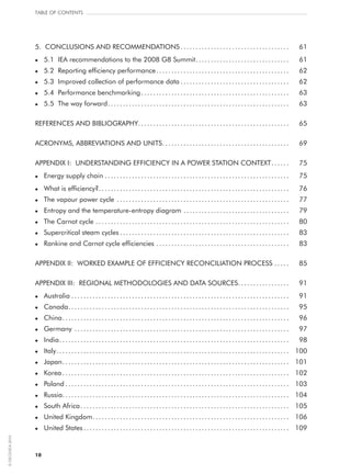 10
5.  CONCLUSIONS AND RECOMMENDATIONS..................................... 	 61
l	 5.1  IEA recommendations to the 2008 G8 Summit.. .............................. 	 61
l	 5.2  Reporting efficiency performance............................................. 	 62
l	 5.3  Improved collection of performance data..................................... 	 62
l	 5.4  Performance benchmarking.................................................. 	 63
l	 5.5  The way forward............................................................. 	 63
REFERENCES AND BIBLIOGRAPHY.................................................. 	 65
ACRONYMS, ABBREVIATIONS AND UNITS.. ......................................... 	 69
APPENDIX I: UNDERSTANDING EFFICIENCY IN A POWER STATION CONTEXT.. ..... 	 75
l	Energy supply chain.............................................................. 	 75
l	What is efficiency?................................................................ 	 76
l	 The vapour power cycle.......................................................... 	 77
l	Entropy and the temperature-entropy diagram.................................... 	 79
l	 The Carnot cycle................................................................. 	 80
l	 Supercritical steam cycles......................................................... 	 83
l	Rankine and Carnot cycle efficiencies.. ........................................... 	 83
APPENDIX II: WORKED EXAMPLE OF EFFICIENCY RECONCILIATION PROCESS.. .... 	 85
APPENDIX III: REGIONAL METHODOLOGIES AND DATA SOURCES.................. 	 91
l	 Australia......................................................................... 	 91
l	 Canada.......................................................................... 	 95
l	 China............................................................................ 	 96
l	 Germany........................................................................ 	 97
l	 India............................................................................. 	 98
l	 Italy.............................................................................. 	 100
l	 Japan............................................................................ 	 101
l	 Korea............................................................................ 	 102
l	 Poland........................................................................... 	 103
l	Russia............................................................................ 	 104
l	 South Africa...................................................................... 	 105
l	 United Kingdom.................................................................. 	 106
l	 United States..................................................................... 	 109
Table of contents
©OECD/IEA2010
 