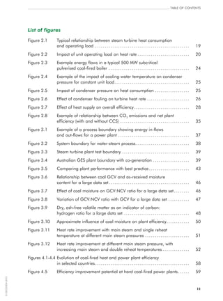 11
Table of contents
List of figures
Figure 2.1	Typical relationship between steam turbine heat consumption
and operating load.. ................................................ 	 19
Figure 2.2	 Impact of unit operating load on heat rate.. .......................... 	 20
Figure 2.3	Example energy flows in a typical 500 MW subcritical
pulverised coal-fired boiler.. ......................................... 	 24
Figure 2.4	Example of the impact of cooling-water temperature on condenser
pressure for constant unit load........................................ 	 25
Figure 2.5	 Impact of condenser pressure on heat consumption.. ................. 	 25
Figure 2.6	Effect of condenser fouling on turbine heat rate....................... 	 26
Figure 2.7	Effect of heat supply on overall efficiency.............................. 	 28
Figure 2.8	Example of relationship between CO2 emissions and net plant
efficiency (with and without CCS).. ................................... 	 35
Figure 3.1	Example of a process boundary showing energy in‑flows
and out‑flows for a power plant.. .................................... 	 37
Figure 3.2	System boundary for water-steam process.. ........................... 	 38
Figure 3.3	Steam turbine plant test boundary.. .................................. 	 39
Figure 3.4	Australian GES plant boundary with co‑generation.. .................. 	 39
Figure 3.5	Comparing plant performance with best practice.. .................... 	 43
Figure 3.6	Relationship between coal GCV and as‑received moisture
content for a large data set.. ......................................... 	 46
Figure 3.7	Effect of coal moisture on GCV:NCV ratio for a large data set.. ....... 	 46
Figure 3.8	Variation of GCV:NCV ratio with GCV for a large data set............ 	 47
Figure 3.9	Dry, ash-free volatile matter as an indicator of carbon:
hydrogen ratio for a large data set.. ................................. 	 48
Figure 3.10	Approximate influence of coal moisture on plant efficiency............. 	 50
Figure 3.11	Heat rate improvement with main steam and single reheat
temperature at different main steam pressures.. ...................... 	 51
Figure 3.12	Heat rate improvement at different main steam pressure, with
increasing main steam and double reheat temperatures.. ............. 	 52
Figures 4.1-4.4	Evolution of coal-fired heat and power plant efficiency
in selected countries.. ................................................ 	 58
Figure 4.5	Efficiency improvement potential at hard coal-fired power plants.. ..... 	 59
©OECD/IEA2010
 