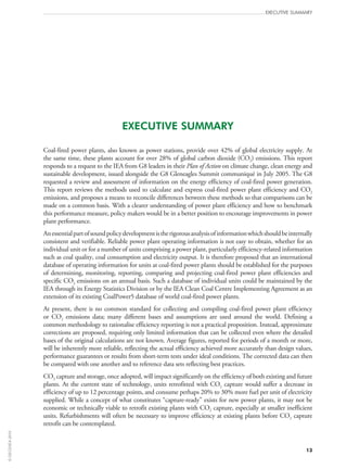 Executive Summary
13
Executive Summary
Coal-fired power plants, also known as power stations, provide over 42% of global electricity supply. At
the same time, these plants account for over 28% of global carbon dioxide (CO2) emissions. This report
responds to a request to the IEA from G8 leaders in their Plan of Action on climate change, clean energy and
sustainable development, issued alongside the G8 Gleneagles Summit communiqué in July 2005. The G8
requested a review and assessment of information on the energy efficiency of coal-fired power generation.
This report reviews the methods used to calculate and express coal-fired power plant efficiency and CO2
emissions, and proposes a means to reconcile differences between these methods so that comparisons can be
made on a common basis. With a clearer understanding of power plant efficiency and how to benchmark
this performance measure, policy makers would be in a better position to encourage improvements in power
plant performance.
Anessentialpartofsoundpolicydevelopmentistherigorousanalysisofinformationwhichshouldbeinternally
consistent and verifiable. Reliable power plant operating information is not easy to obtain, whether for an
individual unit or for a number of units comprising a power plant, particularly efficiency-related information
such as coal quality, coal consumption and electricity output. It is therefore proposed that an international
database of operating information for units at coal-fired power plants should be established for the purposes
of determining, monitoring, reporting, comparing and projecting coal-fired power plant efficiencies and
specific CO2 emissions on an annual basis. Such a database of individual units could be maintained by the
IEA through its Energy Statistics Division or by the IEA Clean Coal Centre Implementing Agreement as an
extension of its existing CoalPower5 database of world coal-fired power plants.
At present, there is no common standard for collecting and compiling coal-fired power plant efficiency
or CO2 emissions data; many different bases and assumptions are used around the world. Defining a
common methodology to rationalise efficiency reporting is not a practical proposition. Instead, approximate
corrections are proposed, requiring only limited information that can be collected even where the detailed
bases of the original calculations are not known. Average figures, reported for periods of a month or more,
will be inherently more reliable, reflecting the actual efficiency achieved more accurately than design values,
performance guarantees or results from short-term tests under ideal conditions. The corrected data can then
be compared with one another and to reference data sets reflecting best practices.
CO2 capture and storage, once adopted, will impact significantly on the efficiency of both existing and future
plants. At the current state of technology, units retrofitted with CO2 capture would suffer a decrease in
efficiency of up to 12 percentage points, and consume perhaps 20% to 30% more fuel per unit of electricity
supplied. While a concept of what constitutes “capture-ready” exists for new power plants, it may not be
economic or technically viable to retrofit existing plants with CO2 capture, especially at smaller inefficient
units. Refurbishments will often be necessary to improve efficiency at existing plants before CO2 capture
retrofit can be contemplated.
©OECD/IEA2010
 