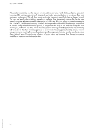 Executive Summary
14
Policy makers must reflect on what steps are now needed to improve the overall efficiency of power generation
from coal. This report presents the tools for analysis and makes recommendations on how to use these tools
to compare performance. This will allow poorly performing plants to be identified, wherever they are located.
The costs and benefits of refurbishing, upgrading or replacing these plants can be estimated as the first stage
in developing new policies that would encourage greater efficiency. The prize is large; some estimates suggest
that 1.7 GtCO2 could be saved annually. However, securing this reward would demand a major realignment
of national energy and environmental policies, a realignment that may be less politically acceptable than
allowing old, inefficient coal-fired power plants to continue running, in the hope that they will eventually
fade away. Given that there currently appears to be no prospect of meeting global electricity demand without
coal, governments must implement policies that respond more proactively to the growing use of coal, rather
than wishing it away. Monitoring the efficiency of power plants and targeting those that perform poorly
would be an important step in that direction.
©OECD/IEA2010
 