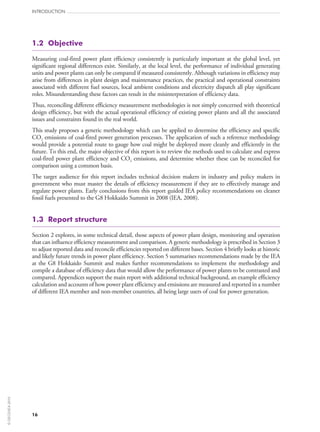 1.2  Objective
Measuring coal-fired power plant efficiency consistently is particularly important at the global level, yet
significant regional differences exist. Similarly, at the local level, the performance of individual generating
units and power plants can only be compared if measured consistently. Although variations in efficiency may
arise from differences in plant design and maintenance practices, the practical and operational constraints
associated with different fuel sources, local ambient conditions and electricity dispatch all play significant
roles. Misunderstanding these factors can result in the misinterpretation of efficiency data.
Thus, reconciling different efficiency measurement methodologies is not simply concerned with theoretical
design efficiency, but with the actual operational efficiency of existing power plants and all the associated
issues and constraints found in the real world.
This study proposes a generic methodology which can be applied to determine the efficiency and specific
CO2 emissions of coal-fired power generation processes. The application of such a reference methodology
would provide a potential route to gauge how coal might be deployed more cleanly and efficiently in the
future. To this end, the major objective of this report is to review the methods used to calculate and express
coal-fired power plant efficiency and CO2 emissions, and determine whether these can be reconciled for
comparison using a common basis.
The target audience for this report includes technical decision makers in industry and policy makers in
government who must master the details of efficiency measurement if they are to effectively manage and
regulate power plants. Early conclusions from this report guided IEA policy recommendations on cleaner
fossil fuels presented to the G8 Hokkaido Summit in 2008 (IEA, 2008).
1.3  Report structure
Section 2 explores, in some technical detail, those aspects of power plant design, monitoring and operation
that can influence efficiency measurement and comparison. A generic methodology is prescribed in Section 3
to adjust reported data and reconcile efficiencies reported on different bases. Section 4 briefly looks at historic
and likely future trends in power plant efficiency. Section 5 summarises recommendations made by the IEA
at the G8 Hokkaido Summit and makes further recommendations to implement the methodology and
compile a database of efficiency data that would allow the performance of power plants to be contrasted and
compared. Appendices support the main report with additional technical background, an example efficiency
calculation and accounts of how power plant efficiency and emissions are measured and reported in a number
of different IEA member and non-member countries, all being large users of coal for power generation.
INTRODUCTION
16
©OECD/IEA2010
 