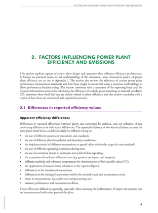 2.  FACTORS INFLUENCING POWER PLANT
EFFICIENCY AND EMISSIONS
This section explores aspects of power plant design and operation that influence efficiency performance.
It focuses on practical issues; to aid understanding of the discussion, some theoretical aspects of power
plant efficiency are set out in Appendix I. The section also reviews the relevance of current power plant
performance measurement standards and how these might be reconciled using a common methodology to
allow performance benchmarking. The section continues with a summary of the reporting bases and the
required information sources for calculating the efficiency of a whole plant according to national standards.
CO2 emissions from fossil fuel use are closely related to plant efficiency and the section concludes with a
review of how these are monitored and reported in practice.
2.1  Differences in reported efficiency values
Apparent efficiency differences
Differences in reported efficiencies between plants can sometimes be artificial, and not reflective of any
underlying differences in their actual efficiencies. The reported efficiency of two identical plants, or even the
same plant tested twice, could potentially be different owing to:
•	 the use of different assessment procedures and standards;
•	 the use of different plant boundaries and boundary conditions;
•	 the implementation of different assumptions or agreed values within the scope of a test standard;
•	 the use of different operating conditions during tests;
•	 the use of correction factors to normalise test results before reporting;
•	 the expression of results on different bases (e.g. gross or net inputs and outputs);
•	 different methods and reference temperatures for determination of fuel calorific value (CV);
•	 the application of measurement tolerances to the reported figures;
•	 differences in the duration of assessments;
•	 differences in the timing of assessments within the normal repair and maintenance cycle;
•	 errors in measurement, data collection and processing; and
•	 random performance and measurement effects.
These effects are difficult to quantify, especially when assessing the performance of major sub-systems that
are interconnected with other parts of the plant.
FACTORS INFLUENCING POWER PLANT EFFICIENCY AND EMISSIONS
17
©OECD/IEA2010
 