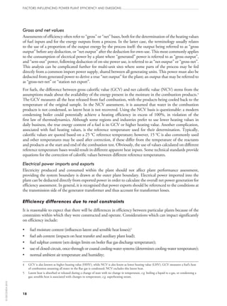18
Gross and net values
Assessments of efficiency often refer to “gross” or “net” bases, both for the determination of the heating values
of fuel inputs and for the energy outputs from a process. In the latter case, the terminology usually relates
to the use of a proportion of the output energy by the process itself: the output being referred to as “gross
output” before any deduction, or “net output” after the deduction for own-use. This most commonly applies
to the consumption of electrical power by a plant where “generated” power is referred to as “gross output”,
and “sent-out” power, following deduction of on‑site power use, is referred to as “net output” or “gross-net”.
This analysis can be complicated further for multi-unit sites where some parts of the process may be fed
directly from a common import power supply, shared between all generating units. This power must also be
deducted from generated power to derive a true “net output” for the plant; an output that may be referred to
as “gross-net-net” or “station net export”.
For fuels, the difference between gross calorific value (GCV) and net calorific value (NCV) stems from the
assumptions made about the availability of the energy present in the moisture in the combustion products.4
The GCV measures all the heat released from fuel combustion, with the products being cooled back to the
temperature of the original sample. In the NCV assessment, it is assumed that water in the combustion
products is not condensed, so latent heat is not recovered. Using the NCV basis is questionable: a modern
condensing boiler could potentially achieve a heating efficiency in excess of 100%, in violation of the
first law of thermodynamics. Although some regions and industries prefer to use lower heating values in
daily business, the true energy content of a fuel is its GCV or higher heating value. Another complication,
associated with fuel heating values, is the reference temperature used for their determination. Typically,
calorific values are quoted based on a 25 °C reference temperature; however, 15 °C is also commonly used
and other temperatures may be used after correction, if these differ from the temperature of the reactants
and products at the start and end of the combustion test. Obviously, the use of values calculated on different
reference temperature bases would result in different apparent heat inputs. Some technical standards provide
equations for the correction of calorific values between different reference temperatures.
Electrical power imports and exports
Electricity produced and consumed within the plant should not affect plant performance assessment,
providing the system boundary is drawn at the outer plant boundary. Electrical power imported into the
plant can be deducted directly from exported power in order to calculate the overall net power generation for
efficiency assessment. In general, it is recognised that power exports should be referenced to the conditions at
the transmission side of the generator transformer and thus account for transformer losses.
Efficiency differences due to real constraints
It is reasonable to expect that there will be differences in efficiency between particular plants because of the
constraints within which they were constructed and operate. Considerations which can impact significantly
on efficiency include:
•	 fuel moisture content (influences latent and sensible heat losses);5
•	 fuel ash content (impacts on heat transfer and auxiliary plant load);
•	 fuel sulphur content (sets design limits on boiler flue gas discharge temperature);
•	 use of closed-circuit, once-through or coastal cooling-water systems (determines cooling-water temperature);
•	 normal ambient air temperature and humidity;
4	GCV is also known as higher heating value (HHV), while NCV is also know as lower heating value (LHV). GCV measures a fuel’s heat
of combustion assuming all water in the flue gas is condensed; NCV excludes this latent heat.
5	Latent heat is absorbed or released during a change of state with no change in temperature, e.g. boiling a liquid to a gas, or condensing a
gas; sensible heat is associated with changes in temperature, e.g. superheating steam.
FACTORS INFLUENCING POWER PLANT EFFICIENCY AND EMISSIONS
©OECD/IEA2010
 