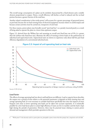 The overall energy consumption of a plant can be similarly characterised by a fixed element and a variable
element proportional to output. Hence, overall efficiency will decline as load is reduced and the no‑load
portion becomes a greater fraction of the total heat.
Another related consideration is that works power6
will account for a greater percentage of generated power
at part load, because the no‑load running losses of electrical equipment increase relative to useful output and
because certain activities must be carried out, irrespective of unit load.
For these reasons, power plants may formally record “part-load loss” as a penalty incurred purely as a result
of being asked to operate the plant at a lower-than-optimum output.
Figure 2.2, derived from the Willans line and assuming an overall unit fixed heat rate of 9% (i.e. greater
than the turbine-only fixed heat rate), illustrates the effect of running at lower loads on the performance of
subcritical and supercritical units. Supercritical units are shown to experience only about half the part-load
efficiency degradation of a conventional subcritical unit.
Figure 2.2: Impact of unit operating load on heat rate
Heatrateincrease(%)
Operating load as proportion of design maximum continuous rating (% MCR)
Subcritical units
Supercritical units
24
22
20
18
16
14
12
10
8
6
4
2
0
30 40 50 60 70 80 90 100
Source: E.ON UK plc.
Load factor
The effects of average operating load (see above) and load factor are different. Load or capacity factor describes
the output over a period of time relative to the potential maximum; it depends on both running time and
average operating load. It is not necessary to consider load factor specifically here since the impacts of more
frequent unit starts or lower operating unit loads can be taken into account separately. It is technically
possible for a low load factor plant to attain high efficiency if starts are few in number and the load is kept
high during the periods of generation. However, there may be practical issues relating to system power
demand and management which preclude operation in this way.
6	 “Works power” is the electricity used on a power plant site, principally to power motors that drive pumps, fans, compressors and coal mills.
FACTORS INFLUENCING POWER PLANT EFFICIENCY AND EMISSIONS
20
©OECD/IEA2010
 
