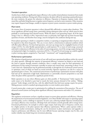 Transient operation
Another factor which can significantly impact efficiency is the number of perturbations (transients) from steady
state operating conditions. During each of these transients, the plant will not be operating at peak performance:
the more transients, the greater the reduction in efficiency. Operation in frequency response mode, where
steam flow and boiler firing fluctuate to regulate system frequency, can lead to more transients. Other situations
may require frequent load changes, notably in response to power system constraints or power market pricing.
Plant starts
An extreme form of transient operation is where demand falls sufficiently to require plant shutdown. This
incurs significant off‑load energy losses, particularly during subsequent plant start‑up, which must be done
gradually to avoid damage from thermal stresses. While the plant is not generating output, all of the input
energy is lost (i.e. efficiency is 0%). Supercritical units, in particular, have high start‑up losses because large
quantities of steam, and therefore heat energy, must be dumped to the condenser during start‑up.
Power plants operating in volatile or competitive markets, or operating as marginal providers of power, may
be required to shut down frequently. This can, in turn, lead to a deterioration in physical condition which
will affect plant efficiency. For base-load operation, unit start‑up energy may be a negligible fraction of total
energy (0.5%). For other flexibly operated plant it could represent 5% or more of total energy consumed
and result in reductions in efficiency in the order of 2 percentage points, even if the average output during the
on‑load period is high. For simplicity, corrections of 0.5%, 1.5% and 5% of total energy use could be applied
to plant running regimes categorised as “base-load”, “transitional” and “marginal/peaking”.
Performance optimisation
The adoption of good practices and exercise of care will avoid most operational problems within the control
of a plant operator. Although the majority of operational efficiency variations are linked to unit load and
the need to operate through transient conditions, there is usually some scope for final optimisation of
performance by fine tuning of automatic controller set points and control loops, amounting to about 1% of
a unit’s heat rate. Optimisation may be performed manually or through the use of advanced control systems
or optimisers, some of which are based on neural networks. Operator experience can also be a source of
operational gains or losses. The commercial attractiveness of performance optimisation increases with plant
load and can be substantial at high loads. Optimisation is a potentially attractive proposition at any load
where the plant will be operated for a significant period of time.
Boiler operation is an area where efficiency gains are often possible. A “fixed-pressure” boiler requires the
outlet steam to be throttled at part load to match the lower pressure demand of the turbine. “Sliding-
pressure” boiler designs avoid this loss, with the added benefit that feed-water pumps require less power.
Sliding-pressure control is standard operating procedure on most modern power plants.
Control systems play a major part in optimisation by enabling the automation of best practices. The use of
advanced control systems can bring about significant efficiency improvements and reduce CO2 emissions.
Regulation
The regulatory environment can have a significant impact on power plant operation and efficiency. Meeting
the requirements of environmental emissions legislation, even where flexible with respect to operating regime
and fuel quality, can be a challenge to operators. In some cases, achieving multiple objectives simultaneously
can impact efficiency since transients, off‑design fuels and emission controls generally add to energy losses.
Functional performance, for example to achieve target output, load ramp rates or frequency control, may
be a higher priority to the plant operator than efficiency optimisation. Where a plant operates within a
competitive market environment, making the case for investment in plant maintenance and upgrades to
improve performance and efficiency may be more difficult because operating margins may be slim, and
market volatility may hinder long-term investment planning.
FACTORS INFLUENCING POWER PLANT EFFICIENCY AND EMISSIONS
21
©OECD/IEA2010
 