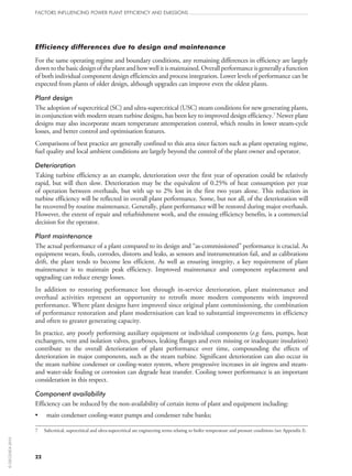 Efficiency differences due to design and maintenance
For the same operating regime and boundary conditions, any remaining differences in efficiency are largely
downtothebasicdesignoftheplantandhowwellitismaintained.Overallperformanceisgenerallyafunction
of both individual component design efficiencies and process integration. Lower levels of performance can be
expected from plants of older design, although upgrades can improve even the oldest plants.
Plant design
The adoption of supercritical (SC) and ultra-supercritical (USC) steam conditions for new generating plants,
in conjunction with modern steam turbine designs, has been key to improved design efficiency.7
Newer plant
designs may also incorporate steam temperature attemperation control, which results in lower steam-cycle
losses, and better control and optimisation features.
Comparisons of best practice are generally confined to this area since factors such as plant operating regime,
fuel quality and local ambient conditions are largely beyond the control of the plant owner and operator.
Deterioration
Taking turbine efficiency as an example, deterioration over the first year of operation could be relatively
rapid, but will then slow. Deterioration may be the equivalent of 0.25% of heat consumption per year
of operation between overhauls, but with up to 2% lost in the first two years alone. This reduction in
turbine efficiency will be reflected in overall plant performance. Some, but not all, of the deterioration will
be recovered by routine maintenance. Generally, plant performance will be restored during major overhauls.
However, the extent of repair and refurbishment work, and the ensuing efficiency benefits, is a commercial
decision for the operator.
Plant maintenance
The actual performance of a plant compared to its design and “as-commissioned” performance is crucial. As
equipment wears, fouls, corrodes, distorts and leaks, as sensors and instrumentation fail, and as calibrations
drift, the plant tends to become less efficient. As well as ensuring integrity, a key requirement of plant
maintenance is to maintain peak efficiency. Improved maintenance and component replacement and
upgrading can reduce energy losses.
In addition to restoring performance lost through in-service deterioration, plant maintenance and
overhaul activities represent an opportunity to retrofit more modern components with improved
performance. Where plant designs have improved since original plant commissioning, the combination
of performance restoration and plant modernisation can lead to substantial improvements in efficiency
and often to greater generating capacity.
In practice, any poorly performing auxiliary equipment or individual components (e.g. fans, pumps, heat
exchangers, vent and isolation valves, gearboxes, leaking flanges and even missing or inadequate insulation)
contribute to the overall deterioration of plant performance over time, compounding the effects of
deterioration in major components, such as the steam turbine. Significant deterioration can also occur in
the steam turbine condenser or cooling-water system, where progressive increases in air ingress and steam-
and water-side fouling or corrosion can degrade heat transfer. Cooling tower performance is an important
consideration in this respect.
Component availability
Efficiency can be reduced by the non-availability of certain items of plant and equipment including:
•	 main condenser cooling-water pumps and condenser tube banks;
7	Subcritical, supercritical and ultra-supercritical are engineering terms relating to boiler temperature and pressure conditions (see Appendix I).
FACTORS INFLUENCING POWER PLANT EFFICIENCY AND EMISSIONS
22
©OECD/IEA2010
 