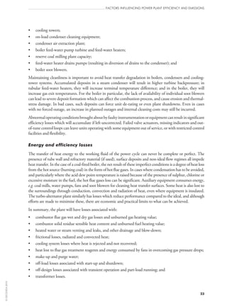 •	 cooling towers;
•	 on‑load condenser cleaning equipment;
•	 condenser air extraction plant;
•	 boiler feed-water pump turbine and feed-water heaters;
•	 reserve coal milling plant capacity;
•	 feed-water heater drains pumps (resulting in diversion of drains to the condenser); and
•	 boiler soot blowers.
Maintaining cleanliness is important to avoid heat transfer degradation in boilers, condensers and cooling-
tower systems. Accumulated deposits in a steam condenser will result in higher turbine backpressure; in
tubular feed-water heaters, they will increase terminal temperature difference; and in the boiler, they will
increase gas exit temperatures. For the boiler in particular, the lack of availability of individual soot blowers
can lead to severe deposit formation which can affect the combustion process, and cause erosion and thermal-
stress damage. In bad cases, such deposits can force unit de‑rating or even plant shutdowns. Even in cases
with no forced outage, an increase in planned outages and internal cleaning costs may still be incurred.
Abnormaloperatingconditionsbroughtaboutbyfaultyinstrumentationorequipmentcanresultinsignificant
efficiency losses which will accumulate if left uncorrected. Failed valve actuators, missing indicators and out-
of-tune control loops can leave units operating with some equipment out of service, or with restricted control
facilities and flexibility.
Energy and efficiency losses
The transfer of heat energy to the working fluid of the power cycle can never be complete or perfect. The
presence of tube wall and refractory material (if used), surface deposits and non-ideal flow regimes all impede
heat transfer. In the case of a coal-fired boiler, the net result of these imperfect conditions is a degree of heat loss
from the hot source (burning coal) in the form of hot flue gases. In cases where condensation has to be avoided,
and particularly where the acid dew point temperature is raised because of the presence of sulphur, chlorine or
excessive moisture in the fuel, the hot flue gases loss can be significant. Auxiliary equipment consumes energy,
e.g. coal mills, water pumps, fans and soot blowers for cleaning heat transfer surfaces. Some heat is also lost to
the surroundings through conduction, convection and radiation of heat, even where equipment is insulated.
The turbo-alternator plant similarly has losses which reduce performance compared to the ideal, and although
efforts are made to minimise these, there are economic and practical limits to what can be achieved.
In summary, the plant will have losses associated with:
•	 combustor flue gas wet and dry gas losses and unburned gas heating value;
•	 combustor solid residue sensible heat content and unburned fuel heating value;
•	 heated water or steam venting and leaks, and other drainage and blow-down;
•	 frictional losses, radiated and convected heat;
•	 cooling system losses where heat is rejected and not recovered;
•	 heat lost to flue gas treatment reagents and energy consumed by fans in overcoming gas pressure drops;
•	 make‑up and purge water;
•	 off‑load losses associated with start‑up and shutdown;
•	 off‑design losses associated with transient operation and part-load running; and
•	 transformer losses.
FACTORS INFLUENCING POWER PLANT EFFICIENCY AND EMISSIONS
23
©OECD/IEA2010
 