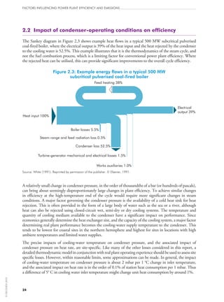 FACTORS INFLUENCING POWER PLANT EFFICIENCY AND EMISSIONS
24
2.2  Impact of condenser-operating conditions on efficiency
The Sankey diagram in Figure 2.3 shows example heat flows in a typical 500 MW subcritical pulverised
coal-fired boiler, where the electrical output is 39% of the heat input and the heat rejected by the condenser
to the cooling water is 52.5%. This example illustrates that it is the thermodynamics of the steam cycle, and
not the fuel combustion process, which is a limiting factor for conventional power plant efficiency. Where
the rejected heat can be utilised, this can provide significant improvements to the overall cycle efficiency.
Figure 2.3: Example energy flows in a typical 500 MW
subcritical pulverised coal-fired boiler
Electrical
output 39%
Feed heating 38%
Heat input 100%
Boiler losses 5.5%
Steam range and feed radiation loss 0.5%
Condenser loss 52.5%
Turbine-generator mechanical and electrical losses 1.5%
Works auxiliaries 1.0%
Source: White (1991). Reprinted by permission of the publisher. © Elsevier, 1991.
A relatively small change in condenser pressure, in the order of thousandths of a bar (or hundreds of pascals),
can bring about seemingly disproportionately large changes in plant efficiency. To achieve similar changes
in efficiency at the high-temperature end of the cycle would require more significant changes in steam
conditions. A major factor governing the condenser pressure is the availability of a cold heat sink for heat
rejection. This is often provided in the form of a large body of water such as the sea or a river, although
heat can also be rejected using closed-circuit wet, semi‑dry or dry cooling systems. The temperature and
quantity of cooling medium available to the condenser have a significant impact on performance. Since
economics generally determine the heat exchanger size, and the capacity of the cooling system, a major factor
determining real plant performance becomes the cooling-water supply temperature to the condenser. This
tends to be lowest for coastal sites in the northern hemisphere and highest for sites in locations with high
ambient temperatures and limited water supplies.
The precise impacts of cooling-water temperature on condenser pressure, and the associated impact of
condenser pressure on heat rate, are site-specific. Like many of the other losses considered in this report, a
detailed thermodynamic model in conjunction with real plant operating experience should be used to assess site
specific losses. However, within reasonable limits, some approximations can be made. In general, the impact
of cooling-water temperature on condenser pressure is about 2 mbar per 1 °C change in inlet temperature,
and the associated impact on heat rate is in the order of 0.1% of station heat consumption per 1 mbar. Thus
a difference of 5° C in cooling water inlet temperature might change unit heat consumption by around 1%.
©OECD/IEA2010
 
