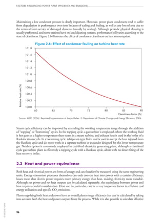 Maintaining a low condenser pressure is clearly important. However, power plant condensers tend to suffer
from degradation in performance over time because of scaling and fouling, as well as any loss of area due to
the removal from service of damaged elements (usually by sealing). Although periodic physical cleaning is
usually performed, and some stations have on‑load cleaning systems, performance still varies according to the
state of cleanliness. Figure 2.6 illustrates the effect of condenser cleanliness on heat consumption.
Figure 2.6: Effect of condenser fouling on turbine heat rate
Relativeheatrate(%)
Cleanliness factor (%)
60 65 70 75 80 85 90
101.8
101.6
101.4
101.2
101.0
100.8
100.6
100.4
100.2
100.0
Source: AGO (2006). Reprinted by permission of the publisher. © Department of Climate Change and Energy Efficiency, 2006.
Steam cycle efficiency can be improved by extending the working temperature range through the addition
of “topping” or “bottoming” cycles. In the topping cycle, a gas turbine is employed, where the working fluid
is hot gases at a higher temperature than steam in a steam turbine, and exhaust heat is used in the boiler of a
Rankine steam cycle. In a bottoming cycle, refrigerant-type fluids can be used to accept the heat rejected from
the Rankine cycle and do more work in a separate turbine or expander designed for the lower temperature
gas. Neither option is commonly employed in coal-fired electricity generating plant, although a combined
cycle gas turbine plant is effectively a topping cycle with a Rankine cycle, albeit with no direct firing of the
heat recovery boiler.
2.3  Heat and power equivalence
Both heat and electrical power are forms of energy and can therefore be measured using the same engineering
units. Energy conversion processes themselves can only convert heat into power with a certain efficiency;
losses mean that electric power requires more primary energy than heat, making electricity more valuable.
Although net power and net heat outputs can be calculated separately, the equivalence between power and
heat requires careful consideration. Heat use, in particular, can be a very important factor in efficient coal
energy utilisation and specific CO2 emissions.
Plants supplying both heat and power have an overall plant energy efficiency that can be calculated by taking
into account both the heat and power outputs from the process. While it is also possible to calculate effective
FACTORS INFLUENCING POWER PLANT EFFICIENCY AND EMISSIONS
26
©OECD/IEA2010
 
