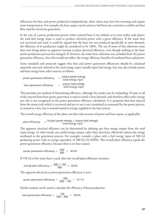 efficiencies for heat and power production independently, these values may have less meaning and require
more interpretation. For example, the heat output can be used as a fuel heat rate correction to yield a net heat
flow used for electricity generation.
In the case of a power production process where rejected heat is not utilised, as in most utility-scale plants,
the total fuel energy input is used to produce electrical power with a given efficiency. If the waste heat
was recovered and used, it could be argued that the heat was not produced specifically to meet demand,
the efficiency of its production might be considered to be 100%. The use of some of this otherwise waste
heat now brings about an apparent increase in plant electrical efficiency, even though nothing in the basic
power production process has changed. If, however, the waste heat utilisation was excluded from the power
generation efficiency, then this would not reflect the energy efficiency benefits of combined heat and power.
Some standards and protocols suggest that heat and power generation efficiencies should be calculated
separately and each referred to the total energy input (usually input fuel energy, but may also include power
and heat energy from other sources) as follows:
power generation efficiency =
output power energy
total energy input
heat generation efficiency =
output heat energy
total energy input
This provides one method of determining efficiency, although the results may be misleading. If some or all
of the rejected heat from power generation is used to satisfy a heat demand, and therefore offset other energy
use, this is not recognised in the power generation efficiency calculation. It is proposed that heat rejected
from the steam cycle which is recovered and put to use is not considered as consumed by the power process,
or treated as a loss, but is instead treated as energy supplied to the heat system.
The overall energy efficiency of the plant can then take account of power and heat export, as applicable:
plant efficiency =
(output power energy + output heat energy)
total energy input
The apparent electrical efficiency can be determined by debiting any heat energy output from the total
input energy. In other words, any useful energy output, other than electricity, effectively reduces the energy
attributed to the generation process. For example, consider a plant with a fuel energy input of 500 GJ
producing power with an energy equivalent of 200 GJ (56 MWh). The overall plant efficiency equals the
power generation efficiency, because there is no heat output:
power generation efficiency = 200 = 40.0%
500
If 150 GJ of the waste heat is used, then the overall plant efficiency increases:
overall plant efficiency =
200 + 150
= 70.0%
500
The apparent electrical or power generation efficiency is now:
power generation efficiency = 200 = 57.1%
500 – 150
Similar analysis can be used to calculate the efficiency of heat production:
heat generation efficiency = 150 = 50.0%
500 – 200
FACTORS INFLUENCING POWER PLANT EFFICIENCY AND EMISSIONS
27
©OECD/IEA2010
 
